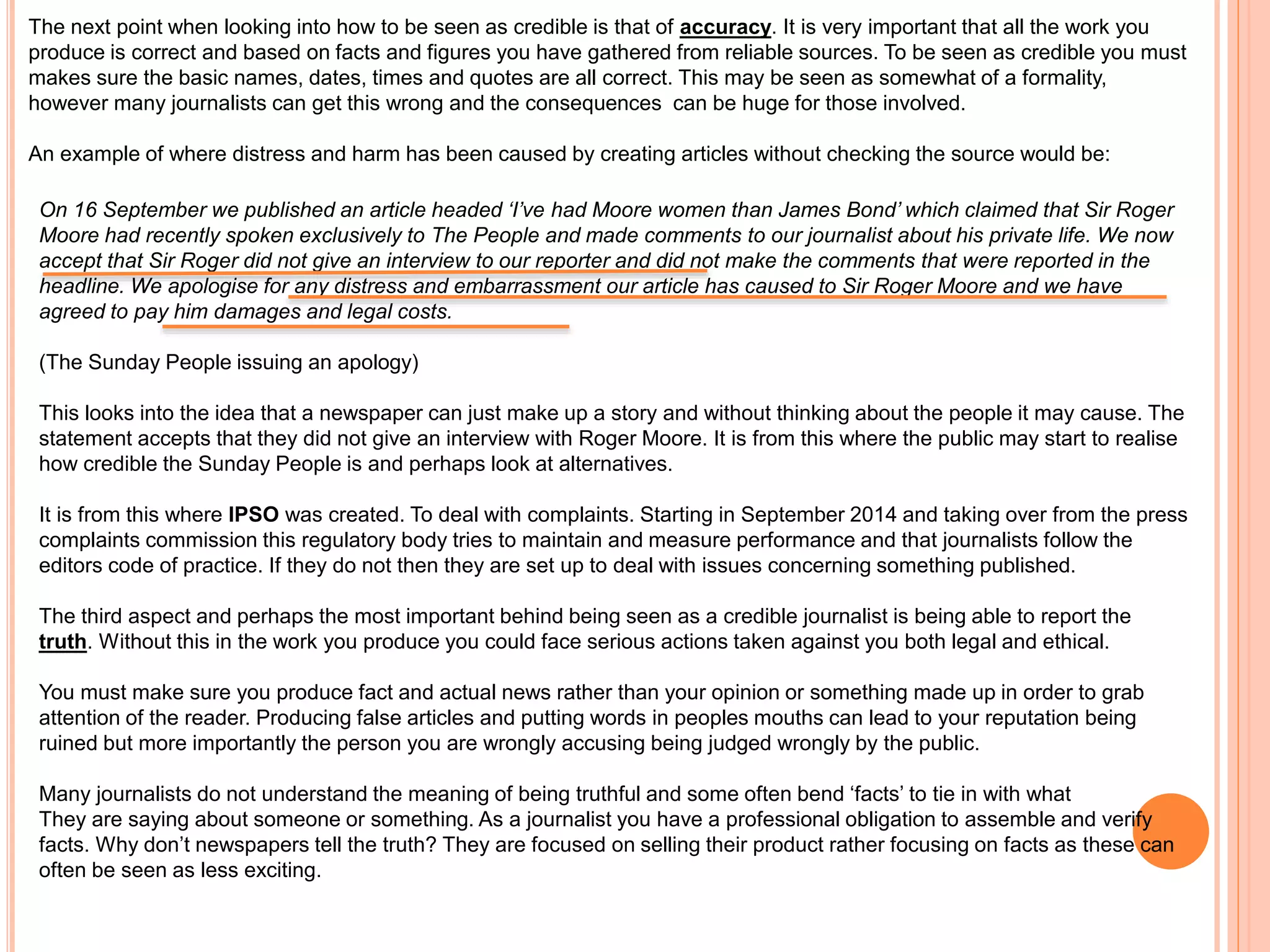 The next point when looking into how to be seen as credible is that of accuracy. It is very important that all the work you 
produce is correct and based on facts and figures you have gathered from reliable sources. To be seen as credible you must 
makes sure the basic names, dates, times and quotes are all correct. This may be seen as somewhat of a formality, 
however many journalists can get this wrong and the consequences can be huge for those involved. 
An example of where distress and harm has been caused by creating articles without checking the source would be: 
On 16 September we published an article headed ‘I’ve had Moore women than James Bond’ which claimed that Sir Roger 
Moore had recently spoken exclusively to The People and made comments to our journalist about his private life. We now 
accept that Sir Roger did not give an interview to our reporter and did not make the comments that were reported in the 
headline. We apologise for any distress and embarrassment our article has caused to Sir Roger Moore and we have 
agreed to pay him damages and legal costs. 
(The Sunday People issuing an apology) 
This looks into the idea that a newspaper can just make up a story and without thinking about the people it may cause. The 
statement accepts that they did not give an interview with Roger Moore. It is from this where the public may start to realise 
how credible the Sunday People is and perhaps look at alternatives. 
It is from this where IPSO was created. To deal with complaints. Starting in September 2014 and taking over from the press 
complaints commission this regulatory body tries to maintain and measure performance and that journalists follow the 
editors code of practice. If they do not then they are set up to deal with issues concerning something published. 
The third aspect and perhaps the most important behind being seen as a credible journalist is being able to report the 
truth. Without this in the work you produce you could face serious actions taken against you both legal and ethical. 
You must make sure you produce fact and actual news rather than your opinion or something made up in order to grab 
attention of the reader. Producing false articles and putting words in peoples mouths can lead to your reputation being 
ruined but more importantly the person you are wrongly accusing being judged wrongly by the public. 
Many journalists do not understand the meaning of being truthful and some often bend ‘facts’ to tie in with what 
They are saying about someone or something. As a journalist you have a professional obligation to assemble and verify 
facts. Why don’t newspapers tell the truth? They are focused on selling their product rather focusing on facts as these can 
often be seen as less exciting. 
 