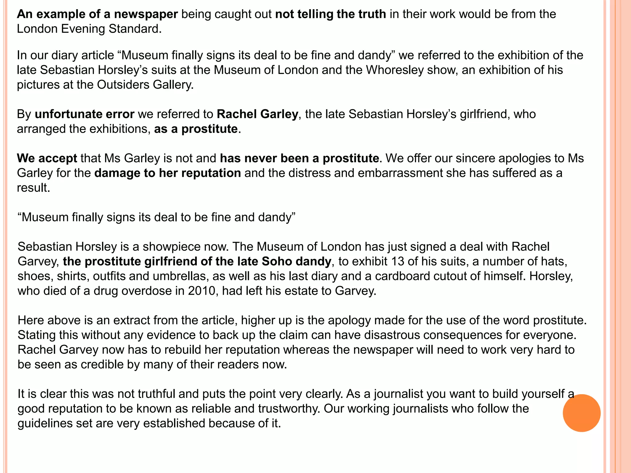 An example of a newspaper being caught out not telling the truth in their work would be from the 
London Evening Standard. 
In our diary article “Museum finally signs its deal to be fine and dandy” we referred to the exhibition of the 
late Sebastian Horsley’s suits at the Museum of London and the Whoresley show, an exhibition of his 
pictures at the Outsiders Gallery. 
By unfortunate error we referred to Rachel Garley, the late Sebastian Horsley’s girlfriend, who 
arranged the exhibitions, as a prostitute. 
We accept that Ms Garley is not and has never been a prostitute. We offer our sincere apologies to Ms 
Garley for the damage to her reputation and the distress and embarrassment she has suffered as a 
result. 
“Museum finally signs its deal to be fine and dandy” 
Sebastian Horsley is a showpiece now. The Museum of London has just signed a deal with Rachel 
Garvey, the prostitute girlfriend of the late Soho dandy, to exhibit 13 of his suits, a number of hats, 
shoes, shirts, outfits and umbrellas, as well as his last diary and a cardboard cutout of himself. Horsley, 
who died of a drug overdose in 2010, had left his estate to Garvey. 
Here above is an extract from the article, higher up is the apology made for the use of the word prostitute. 
Stating this without any evidence to back up the claim can have disastrous consequences for everyone. 
Rachel Garvey now has to rebuild her reputation whereas the newspaper will need to work very hard to 
be seen as credible by many of their readers now. 
It is clear this was not truthful and puts the point very clearly. As a journalist you want to build yourself a 
good reputation to be known as reliable and trustworthy. Our working journalists who follow the 
guidelines set are very established because of it. 
 