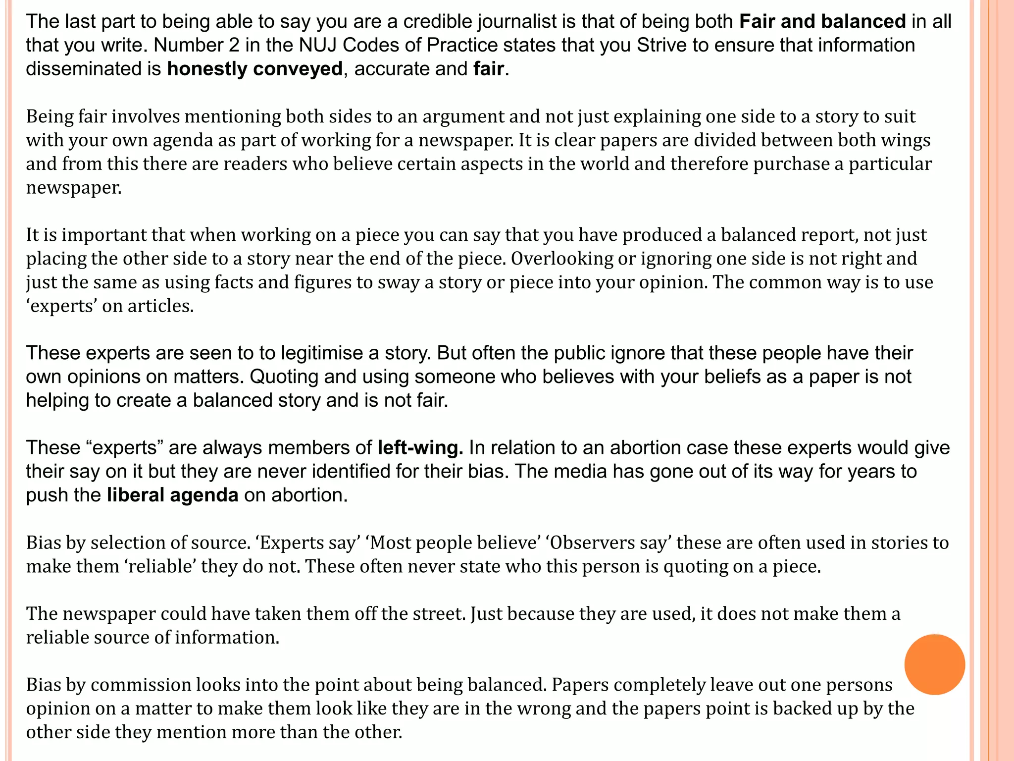 The last part to being able to say you are a credible journalist is that of being both Fair and balanced in all 
that you write. Number 2 in the NUJ Codes of Practice states that you Strive to ensure that information 
disseminated is honestly conveyed, accurate and fair. 
Being fair involves mentioning both sides to an argument and not just explaining one side to a story to suit 
with your own agenda as part of working for a newspaper. It is clear papers are divided between both wings 
and from this there are readers who believe certain aspects in the world and therefore purchase a particular 
newspaper. 
It is important that when working on a piece you can say that you have produced a balanced report, not just 
placing the other side to a story near the end of the piece. Overlooking or ignoring one side is not right and 
just the same as using facts and figures to sway a story or piece into your opinion. The common way is to use 
‘experts’ on articles. 
These experts are seen to to legitimise a story. But often the public ignore that these people have their 
own opinions on matters. Quoting and using someone who believes with your beliefs as a paper is not 
helping to create a balanced story and is not fair. 
These “experts” are always members of left-wing. In relation to an abortion case these experts would give 
their say on it but they are never identified for their bias. The media has gone out of its way for years to 
push the liberal agenda on abortion. 
Bias by selection of source. ‘Experts say’ ‘Most people believe’ ‘Observers say’ these are often used in stories to 
make them ‘reliable’ they do not. These often never state who this person is quoting on a piece. 
The newspaper could have taken them off the street. Just because they are used, it does not make them a 
reliable source of information. 
Bias by commission looks into the point about being balanced. Papers completely leave out one persons 
opinion on a matter to make them look like they are in the wrong and the papers point is backed up by the 
other side they mention more than the other. 
 