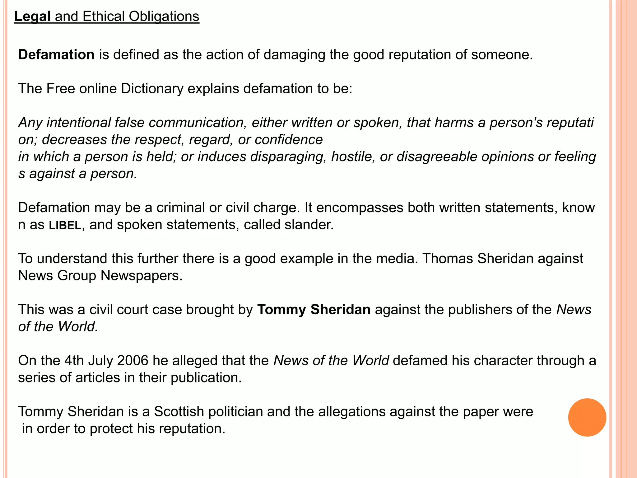 Legal and Ethical Obligations 
Defamation is defined as the action of damaging the good reputation of someone. 
The Free online Dictionary explains defamation to be: 
Any intentional false communication, either written or spoken, that harms a person's reputati 
on; decreases the respect, regard, or confidence 
in which a person is held; or induces disparaging, hostile, or disagreeable opinions or feeling 
s against a person. 
Defamation may be a criminal or civil charge. It encompasses both written statements, know 
n as LIBEL, and spoken statements, called slander. 
To understand this further there is a good example in the media. Thomas Sheridan against 
News Group Newspapers. 
This was a civil court case brought by Tommy Sheridan against the publishers of the News 
of the World. 
On the 4th July 2006 he alleged that the News of the World defamed his character through a 
series of articles in their publication. 
Tommy Sheridan is a Scottish politician and the allegations against the paper were 
in order to protect his reputation. 
 