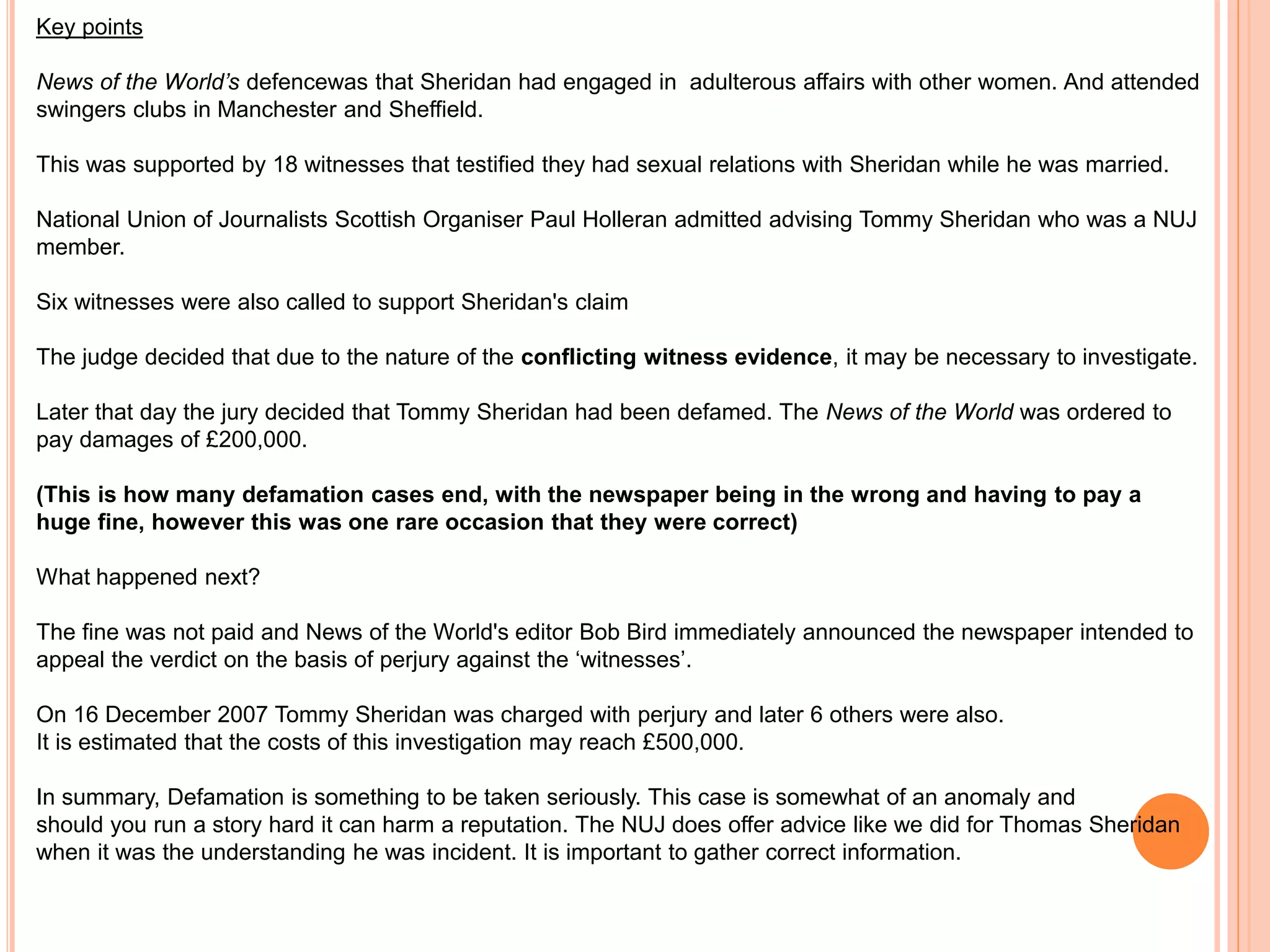 Key points 
News of the World’s defencewas that Sheridan had engaged in adulterous affairs with other women. And attended 
swingers clubs in Manchester and Sheffield. 
This was supported by 18 witnesses that testified they had sexual relations with Sheridan while he was married. 
National Union of Journalists Scottish Organiser Paul Holleran admitted advising Tommy Sheridan who was a NUJ 
member. 
Six witnesses were also called to support Sheridan's claim 
The judge decided that due to the nature of the conflicting witness evidence, it may be necessary to investigate. 
Later that day the jury decided that Tommy Sheridan had been defamed. The News of the World was ordered to 
pay damages of £200,000. 
(This is how many defamation cases end, with the newspaper being in the wrong and having to pay a 
huge fine, however this was one rare occasion that they were correct) 
What happened next? 
The fine was not paid and News of the World's editor Bob Bird immediately announced the newspaper intended to 
appeal the verdict on the basis of perjury against the ‘witnesses’. 
On 16 December 2007 Tommy Sheridan was charged with perjury and later 6 others were also. 
It is estimated that the costs of this investigation may reach £500,000. 
In summary, Defamation is something to be taken seriously. This case is somewhat of an anomaly and 
should you run a story hard it can harm a reputation. The NUJ does offer advice like we did for Thomas Sheridan 
when it was the understanding he was incident. It is important to gather correct information. 
 