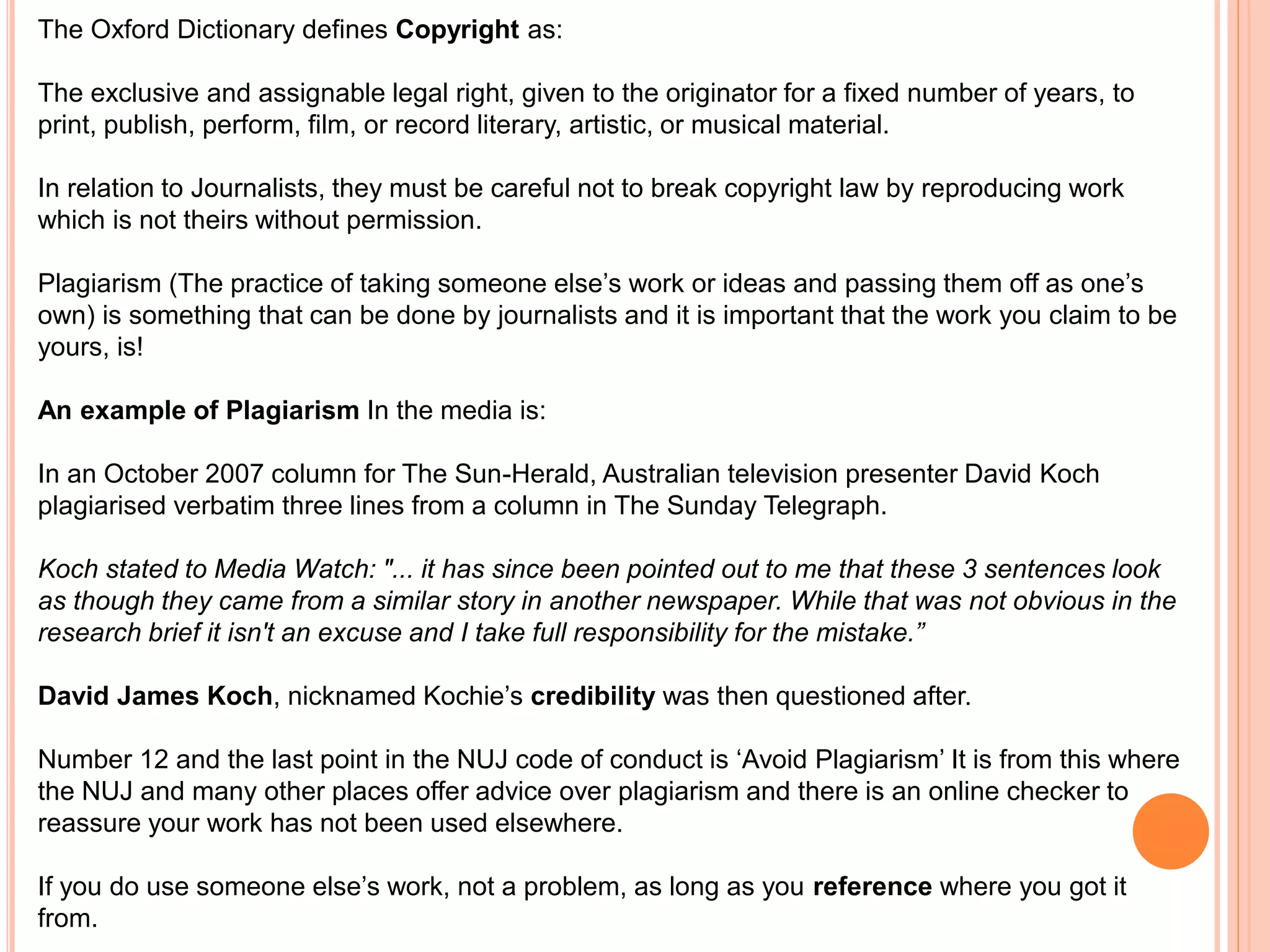 The Oxford Dictionary defines Copyright as: 
The exclusive and assignable legal right, given to the originator for a fixed number of years, to 
print, publish, perform, film, or record literary, artistic, or musical material. 
In relation to Journalists, they must be careful not to break copyright law by reproducing work 
which is not theirs without permission. 
Plagiarism (The practice of taking someone else’s work or ideas and passing them off as one’s 
own) is something that can be done by journalists and it is important that the work you claim to be 
yours, is! 
An example of Plagiarism In the media is: 
In an October 2007 column for The Sun-Herald, Australian television presenter David Koch 
plagiarised verbatim three lines from a column in The Sunday Telegraph. 
Koch stated to Media Watch: "... it has since been pointed out to me that these 3 sentences look 
as though they came from a similar story in another newspaper. While that was not obvious in the 
research brief it isn't an excuse and I take full responsibility for the mistake.” 
David James Koch, nicknamed Kochie’s credibility was then questioned after. 
Number 12 and the last point in the NUJ code of conduct is ‘Avoid Plagiarism’ It is from this where 
the NUJ and many other places offer advice over plagiarism and there is an online checker to 
reassure your work has not been used elsewhere. 
If you do use someone else’s work, not a problem, as long as you reference where you got it 
from. 
 