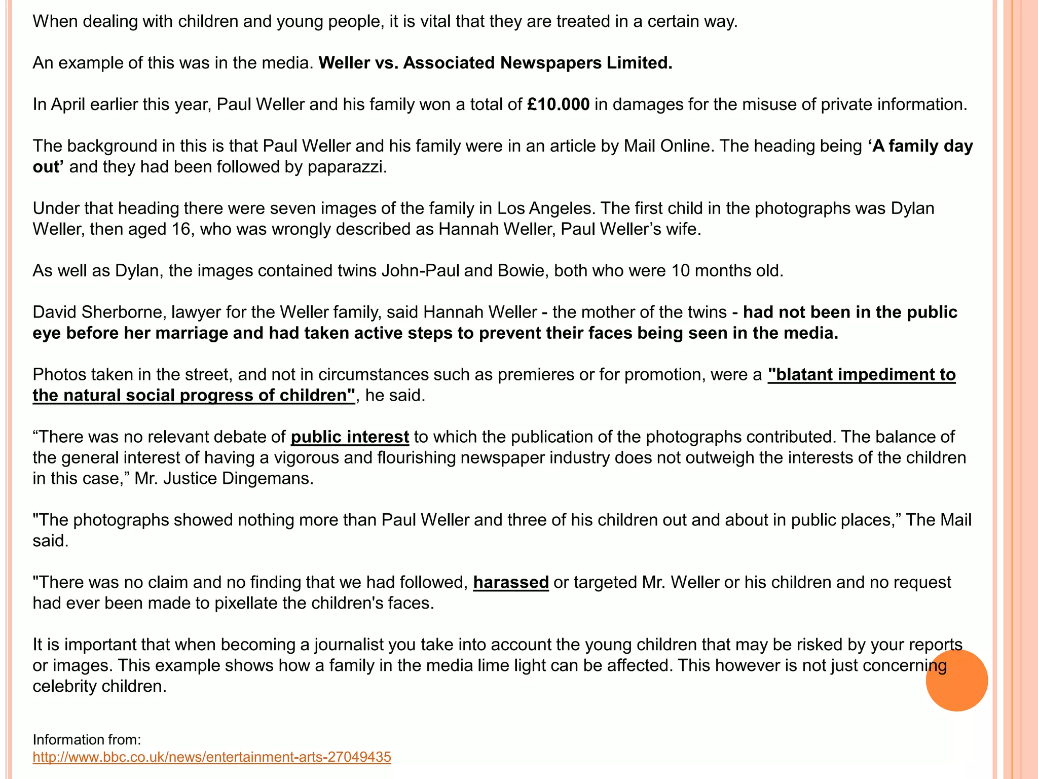 When dealing with children and young people, it is vital that they are treated in a certain way. 
An example of this was in the media. Weller vs. Associated Newspapers Limited. 
In April earlier this year, Paul Weller and his family won a total of £10.000 in damages for the misuse of private information. 
The background in this is that Paul Weller and his family were in an article by Mail Online. The heading being ‘A family day 
out’ and they had been followed by paparazzi. 
Under that heading there were seven images of the family in Los Angeles. The first child in the photographs was Dylan 
Weller, then aged 16, who was wrongly described as Hannah Weller, Paul Weller’s wife. 
As well as Dylan, the images contained twins John-Paul and Bowie, both who were 10 months old. 
David Sherborne, lawyer for the Weller family, said Hannah Weller - the mother of the twins - had not been in the public 
eye before her marriage and had taken active steps to prevent their faces being seen in the media. 
Photos taken in the street, and not in circumstances such as premieres or for promotion, were a "blatant impediment to 
the natural social progress of children", he said. 
“There was no relevant debate of public interest to which the publication of the photographs contributed. The balance of 
the general interest of having a vigorous and flourishing newspaper industry does not outweigh the interests of the children 
in this case,” Mr. Justice Dingemans. 
"The photographs showed nothing more than Paul Weller and three of his children out and about in public places,” The Mail 
said. 
"There was no claim and no finding that we had followed, harassed or targeted Mr. Weller or his children and no request 
had ever been made to pixellate the children's faces. 
It is important that when becoming a journalist you take into account the young children that may be risked by your reports 
or images. This example shows how a family in the media lime light can be affected. This however is not just concerning 
celebrity children. 
Information from: 
http://www.bbc.co.uk/news/entertainment-arts-27049435 
 