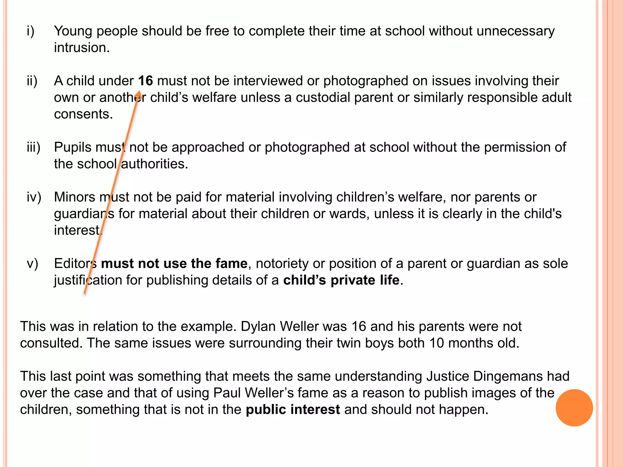 i) Young people should be free to complete their time at school without unnecessary 
intrusion. 
ii) A child under 16 must not be interviewed or photographed on issues involving their 
own or another child’s welfare unless a custodial parent or similarly responsible adult 
consents. 
iii) Pupils must not be approached or photographed at school without the permission of 
the school authorities. 
iv) Minors must not be paid for material involving children’s welfare, nor parents or 
guardians for material about their children or wards, unless it is clearly in the child's 
interest. 
v) Editors must not use the fame, notoriety or position of a parent or guardian as sole 
justification for publishing details of a child’s private life. 
This was in relation to the example. Dylan Weller was 16 and his parents were not 
consulted. The same issues were surrounding their twin boys both 10 months old. 
This last point was something that meets the same understanding Justice Dingemans had 
over the case and that of using Paul Weller’s fame as a reason to publish images of the 
children, something that is not in the public interest and should not happen. 
 