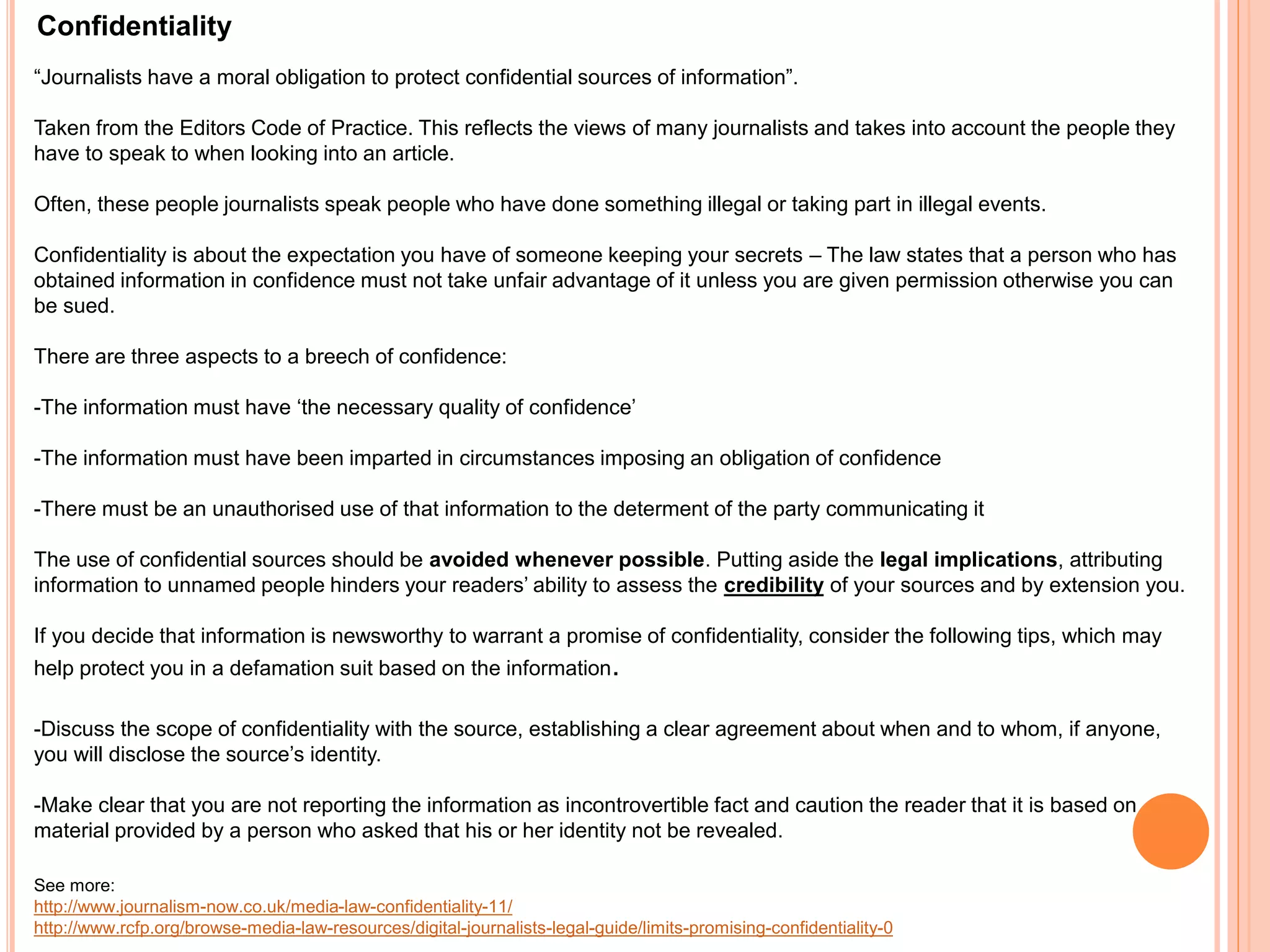 Confidentiality 
“Journalists have a moral obligation to protect confidential sources of information”. 
Taken from the Editors Code of Practice. This reflects the views of many journalists and takes into account the people they 
have to speak to when looking into an article. 
Often, these people journalists speak people who have done something illegal or taking part in illegal events. 
Confidentiality is about the expectation you have of someone keeping your secrets – The law states that a person who has 
obtained information in confidence must not take unfair advantage of it unless you are given permission otherwise you can 
be sued. 
There are three aspects to a breech of confidence: 
-The information must have ‘the necessary quality of confidence’ 
-The information must have been imparted in circumstances imposing an obligation of confidence 
-There must be an unauthorised use of that information to the determent of the party communicating it 
The use of confidential sources should be avoided whenever possible. Putting aside the legal implications, attributing 
information to unnamed people hinders your readers’ ability to assess the credibility of your sources and by extension you. 
If you decide that information is newsworthy to warrant a promise of confidentiality, consider the following tips, which may 
help protect you in a defamation suit based on the information. 
-Discuss the scope of confidentiality with the source, establishing a clear agreement about when and to whom, if anyone, 
you will disclose the source’s identity. 
-Make clear that you are not reporting the information as incontrovertible fact and caution the reader that it is based on 
material provided by a person who asked that his or her identity not be revealed. 
See more: 
http://www.journalism-now.co.uk/media-law-confidentiality-11/ 
http://www.rcfp.org/browse-media-law-resources/digital-journalists-legal-guide/limits-promising-confidentiality-0 
 