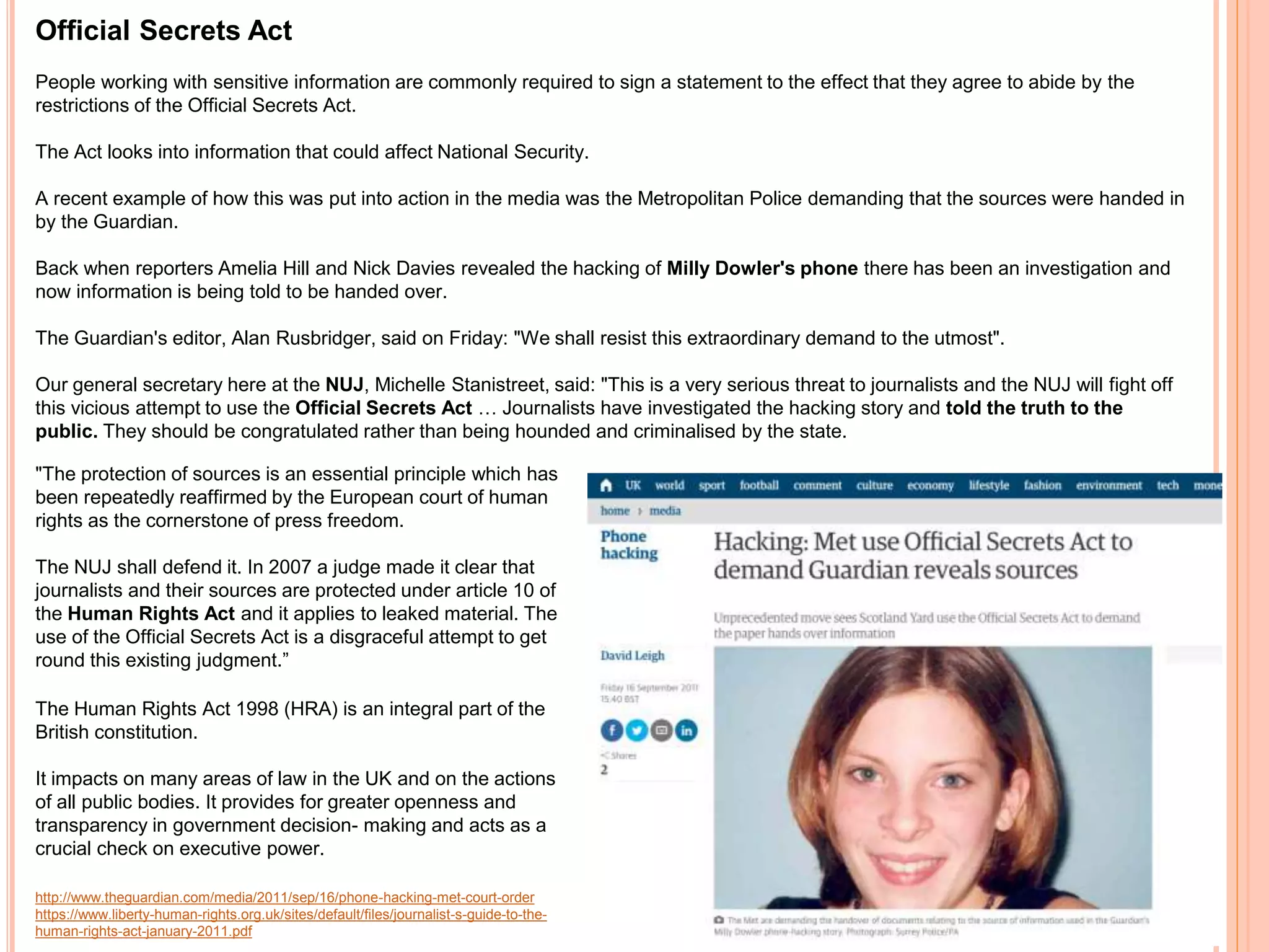 Official Secrets Act 
People working with sensitive information are commonly required to sign a statement to the effect that they agree to abide by the 
restrictions of the Official Secrets Act. 
The Act looks into information that could affect National Security. 
A recent example of how this was put into action in the media was the Metropolitan Police demanding that the sources were handed in 
by the Guardian. 
Back when reporters Amelia Hill and Nick Davies revealed the hacking of Milly Dowler's phone there has been an investigation and 
now information is being told to be handed over. 
The Guardian's editor, Alan Rusbridger, said on Friday: "We shall resist this extraordinary demand to the utmost". 
Our general secretary here at the NUJ, Michelle Stanistreet, said: "This is a very serious threat to journalists and the NUJ will fight off 
this vicious attempt to use the Official Secrets Act … Journalists have investigated the hacking story and told the truth to the 
public. They should be congratulated rather than being hounded and criminalised by the state. 
"The protection of sources is an essential principle which has 
been repeatedly reaffirmed by the European court of human 
rights as the cornerstone of press freedom. 
The NUJ shall defend it. In 2007 a judge made it clear that 
journalists and their sources are protected under article 10 of 
the Human Rights Act and it applies to leaked material. The 
use of the Official Secrets Act is a disgraceful attempt to get 
round this existing judgment.” 
The Human Rights Act 1998 (HRA) is an integral part of the 
British constitution. 
It impacts on many areas of law in the UK and on the actions 
of all public bodies. It provides for greater openness and 
transparency in government decision- making and acts as a 
crucial check on executive power. 
http://www.theguardian.com/media/2011/sep/16/phone-hacking-met-court-order 
https://www.liberty-human-rights.org.uk/sites/default/files/journalist-s-guide-to-the-human- 
rights-act-january-2011.pdf 
 