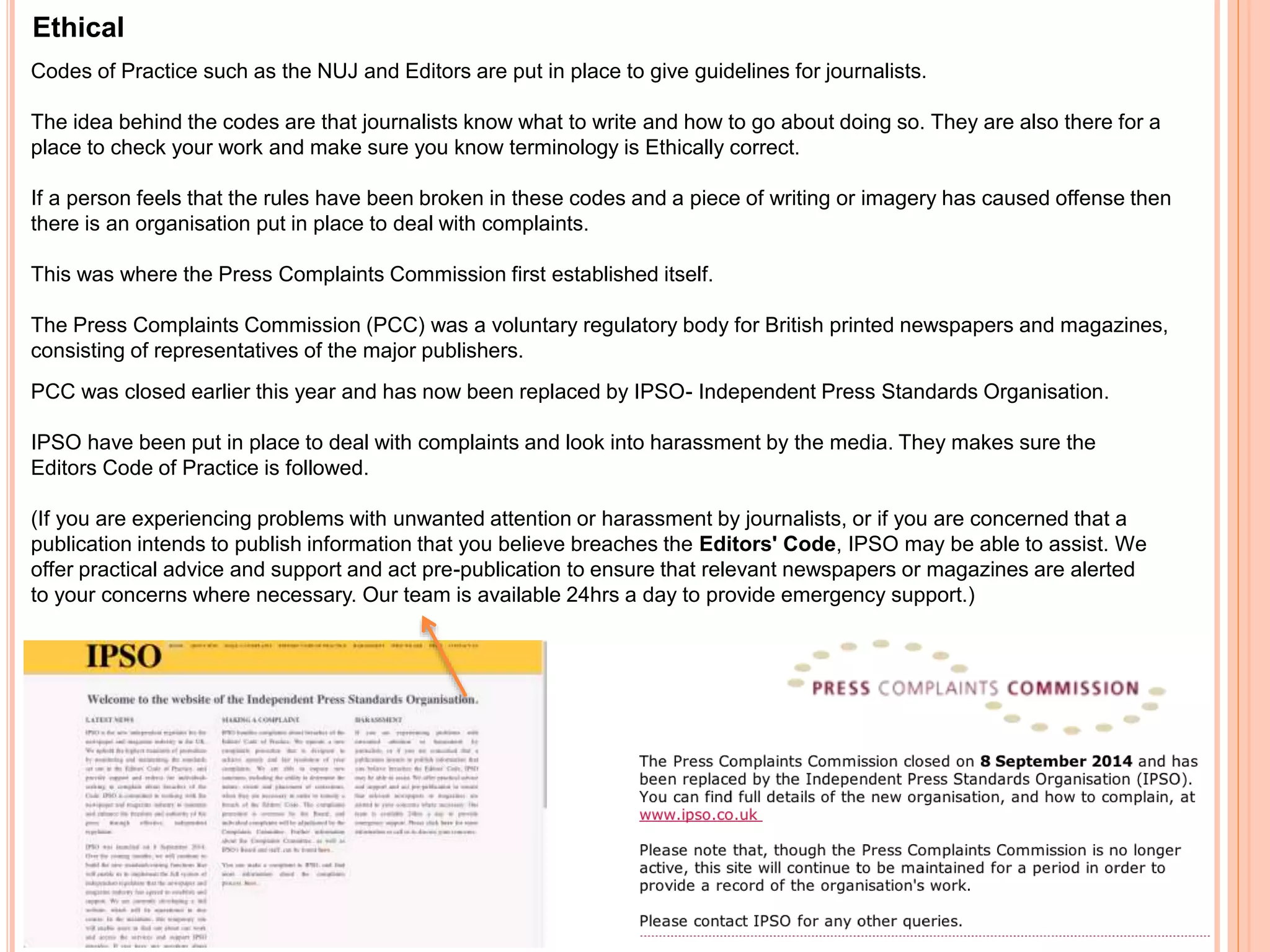 Ethical 
Codes of Practice such as the NUJ and Editors are put in place to give guidelines for journalists. 
The idea behind the codes are that journalists know what to write and how to go about doing so. They are also there for a 
place to check your work and make sure you know terminology is Ethically correct. 
If a person feels that the rules have been broken in these codes and a piece of writing or imagery has caused offense then 
there is an organisation put in place to deal with complaints. 
This was where the Press Complaints Commission first established itself. 
The Press Complaints Commission (PCC) was a voluntary regulatory body for British printed newspapers and magazines, 
consisting of representatives of the major publishers. 
PCC was closed earlier this year and has now been replaced by IPSO- Independent Press Standards Organisation. 
IPSO have been put in place to deal with complaints and look into harassment by the media. They makes sure the 
Editors Code of Practice is followed. 
(If you are experiencing problems with unwanted attention or harassment by journalists, or if you are concerned that a 
publication intends to publish information that you believe breaches the Editors' Code, IPSO may be able to assist. We 
offer practical advice and support and act pre-publication to ensure that relevant newspapers or magazines are alerted 
to your concerns where necessary. Our team is available 24hrs a day to provide emergency support.) 
 