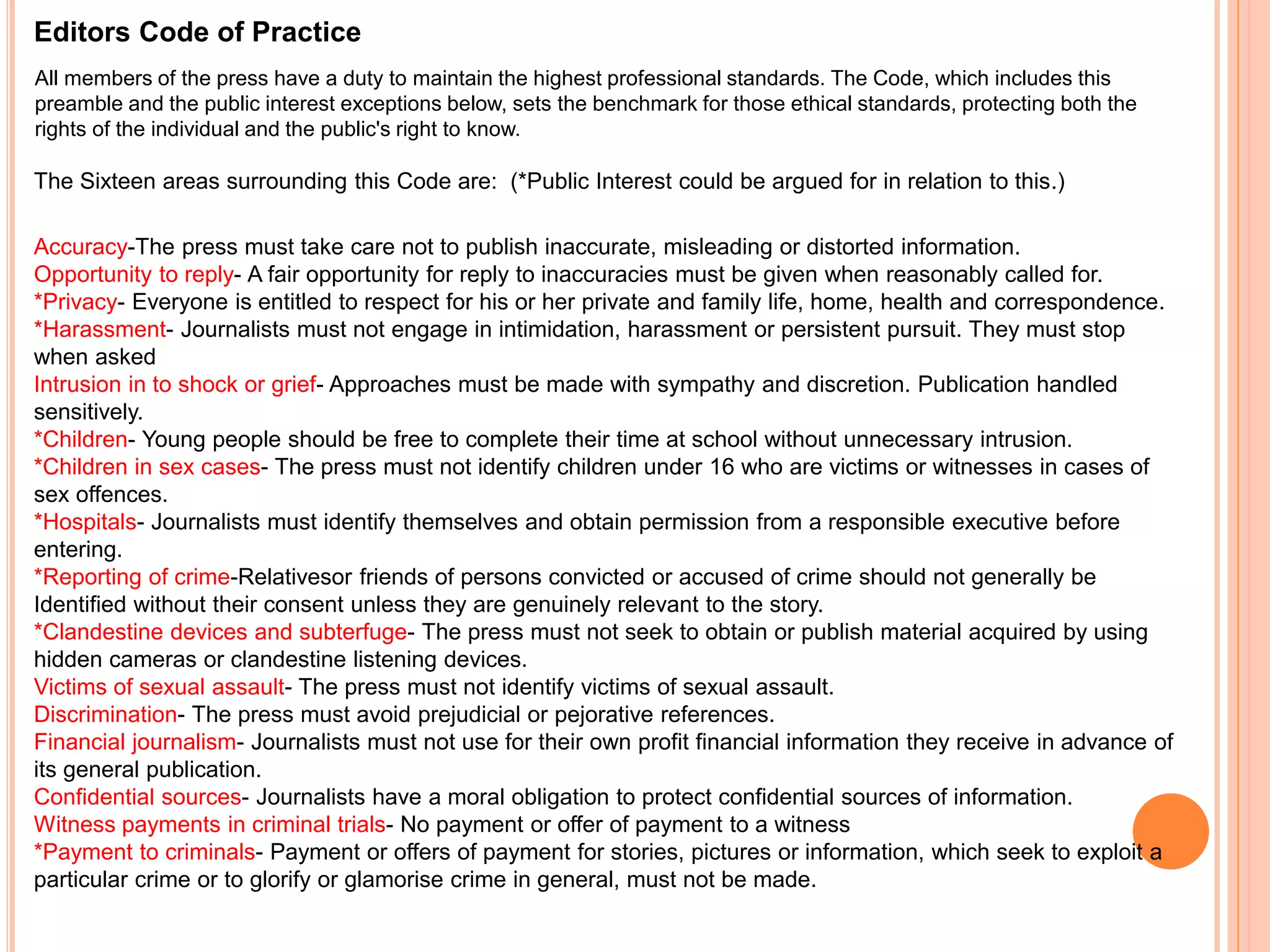 Editors Code of Practice 
All members of the press have a duty to maintain the highest professional standards. The Code, which includes this 
preamble and the public interest exceptions below, sets the benchmark for those ethical standards, protecting both the 
rights of the individual and the public's right to know. 
The Sixteen areas surrounding this Code are: (*Public Interest could be argued for in relation to this.) 
Accuracy-The press must take care not to publish inaccurate, misleading or distorted information. 
Opportunity to reply- A fair opportunity for reply to inaccuracies must be given when reasonably called for. 
*Privacy- Everyone is entitled to respect for his or her private and family life, home, health and correspondence. 
*Harassment- Journalists must not engage in intimidation, harassment or persistent pursuit. They must stop 
when asked 
Intrusion in to shock or grief- Approaches must be made with sympathy and discretion. Publication handled 
sensitively. 
*Children- Young people should be free to complete their time at school without unnecessary intrusion. 
*Children in sex cases- The press must not identify children under 16 who are victims or witnesses in cases of 
sex offences. 
*Hospitals- Journalists must identify themselves and obtain permission from a responsible executive before 
entering. 
*Reporting of crime-Relativesor friends of persons convicted or accused of crime should not generally be 
Identified without their consent unless they are genuinely relevant to the story. 
*Clandestine devices and subterfuge- The press must not seek to obtain or publish material acquired by using 
hidden cameras or clandestine listening devices. 
Victims of sexual assault- The press must not identify victims of sexual assault. 
Discrimination- The press must avoid prejudicial or pejorative references. 
Financial journalism- Journalists must not use for their own profit financial information they receive in advance of 
its general publication. 
Confidential sources- Journalists have a moral obligation to protect confidential sources of information. 
Witness payments in criminal trials- No payment or offer of payment to a witness 
*Payment to criminals- Payment or offers of payment for stories, pictures or information, which seek to exploit a 
particular crime or to glorify or glamorise crime in general, must not be made. 
 