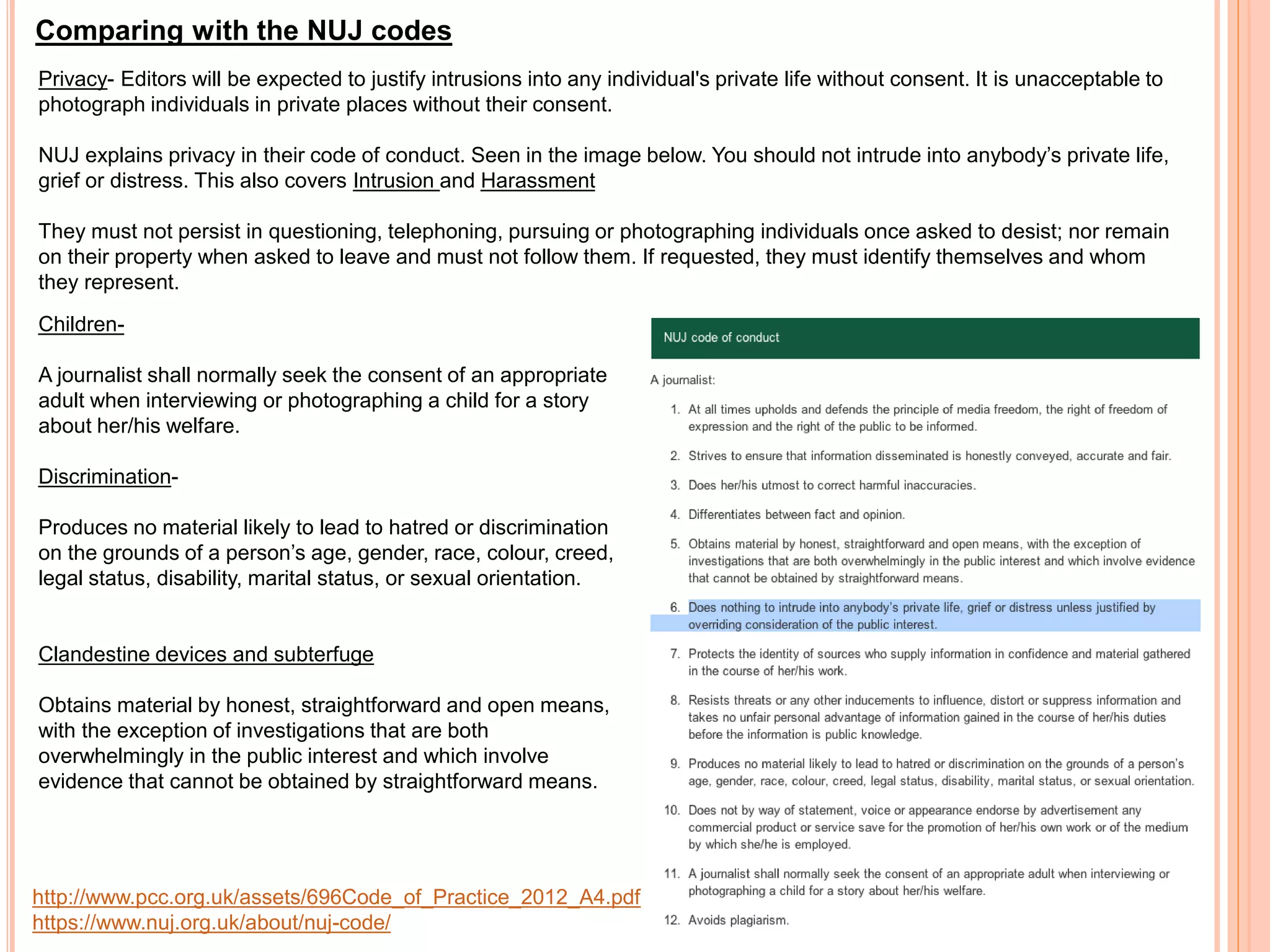 Comparing with the NUJ codes 
Privacy- Editors will be expected to justify intrusions into any individual's private life without consent. It is unacceptable to 
photograph individuals in private places without their consent. 
NUJ explains privacy in their code of conduct. Seen in the image below. You should not intrude into anybody’s private life, 
grief or distress. This also covers Intrusion and Harassment 
They must not persist in questioning, telephoning, pursuing or photographing individuals once asked to desist; nor remain 
on their property when asked to leave and must not follow them. If requested, they must identify themselves and whom 
they represent. 
Children- 
A journalist shall normally seek the consent of an appropriate 
adult when interviewing or photographing a child for a story 
about her/his welfare. 
Discrimination- 
Produces no material likely to lead to hatred or discrimination 
on the grounds of a person’s age, gender, race, colour, creed, 
legal status, disability, marital status, or sexual orientation. 
Clandestine devices and subterfuge 
Obtains material by honest, straightforward and open means, 
with the exception of investigations that are both 
overwhelmingly in the public interest and which involve 
evidence that cannot be obtained by straightforward means. 
http://www.pcc.org.uk/assets/696Code_of_Practice_2012_A4.pdf 
https://www.nuj.org.uk/about/nuj-code/ 
 