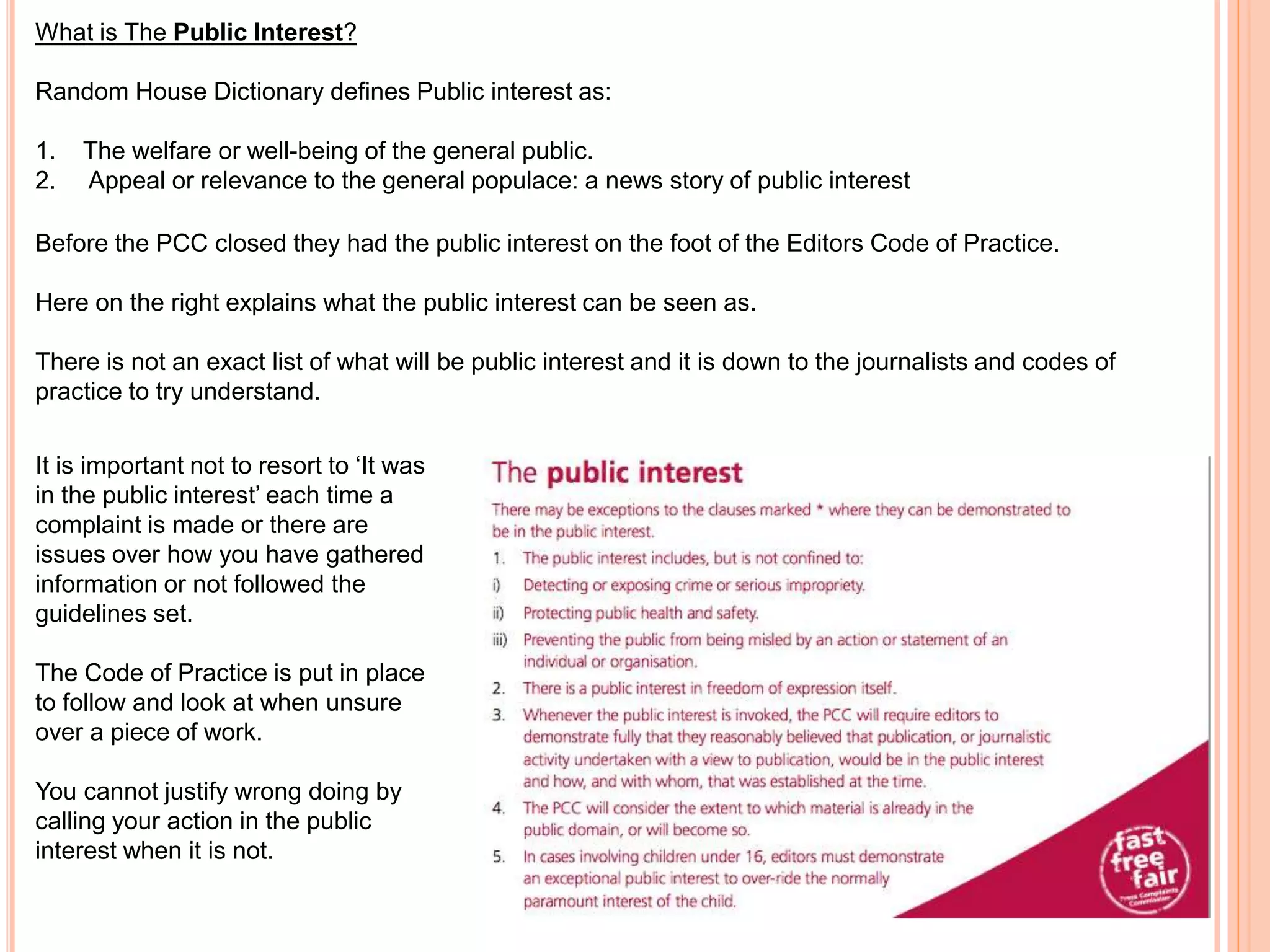 What is The Public Interest? 
Random House Dictionary defines Public interest as: 
1. The welfare or well-being of the general public. 
2. Appeal or relevance to the general populace: a news story of public interest 
Before the PCC closed they had the public interest on the foot of the Editors Code of Practice. 
Here on the right explains what the public interest can be seen as. 
There is not an exact list of what will be public interest and it is down to the journalists and codes of 
practice to try understand. 
It is important not to resort to ‘It was 
in the public interest’ each time a 
complaint is made or there are 
issues over how you have gathered 
information or not followed the 
guidelines set. 
The Code of Practice is put in place 
to follow and look at when unsure 
over a piece of work. 
You cannot justify wrong doing by 
calling your action in the public 
interest when it is not. 
