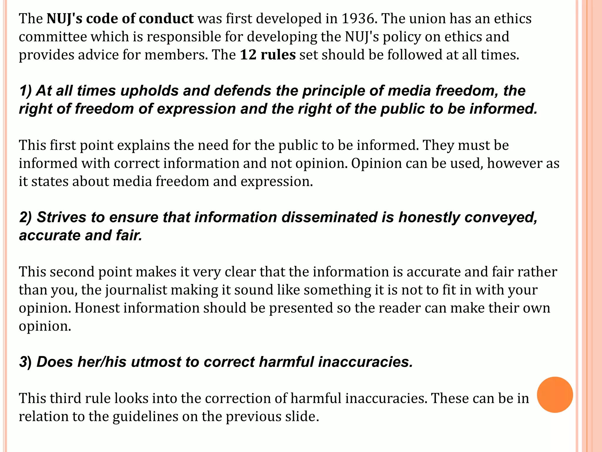 The NUJ's code of conduct was first developed in 1936. The union has an ethics 
committee which is responsible for developing the NUJ's policy on ethics and 
provides advice for members. The 12 rules set should be followed at all times. 
1) At all times upholds and defends the principle of media freedom, the 
right of freedom of expression and the right of the public to be informed. 
This first point explains the need for the public to be informed. They must be 
informed with correct information and not opinion. Opinion can be used, however as 
it states about media freedom and expression. 
2) Strives to ensure that information disseminated is honestly conveyed, 
accurate and fair. 
This second point makes it very clear that the information is accurate and fair rather 
than you, the journalist making it sound like something it is not to fit in with your 
opinion. Honest information should be presented so the reader can make their own 
opinion. 
3) Does her/his utmost to correct harmful inaccuracies. 
This third rule looks into the correction of harmful inaccuracies. These can be in 
relation to the guidelines on the previous slide. 
 