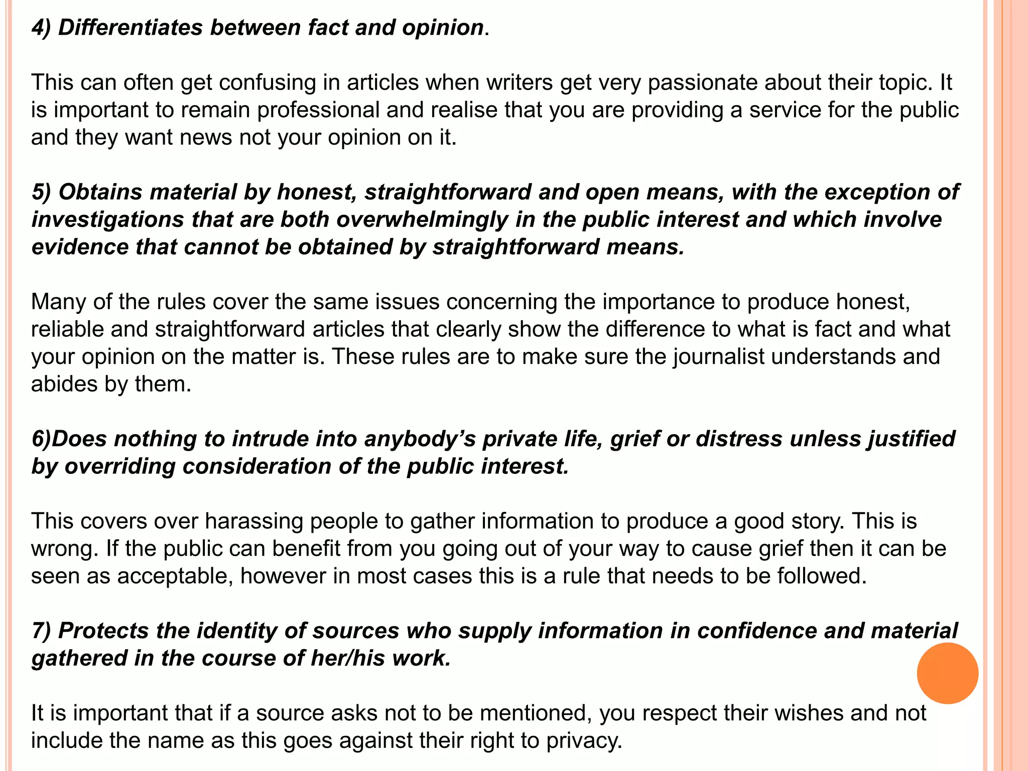 4) Differentiates between fact and opinion. 
This can often get confusing in articles when writers get very passionate about their topic. It 
is important to remain professional and realise that you are providing a service for the public 
and they want news not your opinion on it. 
5) Obtains material by honest, straightforward and open means, with the exception of 
investigations that are both overwhelmingly in the public interest and which involve 
evidence that cannot be obtained by straightforward means. 
Many of the rules cover the same issues concerning the importance to produce honest, 
reliable and straightforward articles that clearly show the difference to what is fact and what 
your opinion on the matter is. These rules are to make sure the journalist understands and 
abides by them. 
6)Does nothing to intrude into anybody’s private life, grief or distress unless justified 
by overriding consideration of the public interest. 
This covers over harassing people to gather information to produce a good story. This is 
wrong. If the public can benefit from you going out of your way to cause grief then it can be 
seen as acceptable, however in most cases this is a rule that needs to be followed. 
7) Protects the identity of sources who supply information in confidence and material 
gathered in the course of her/his work. 
It is important that if a source asks not to be mentioned, you respect their wishes and not 
include the name as this goes against their right to privacy. 
 