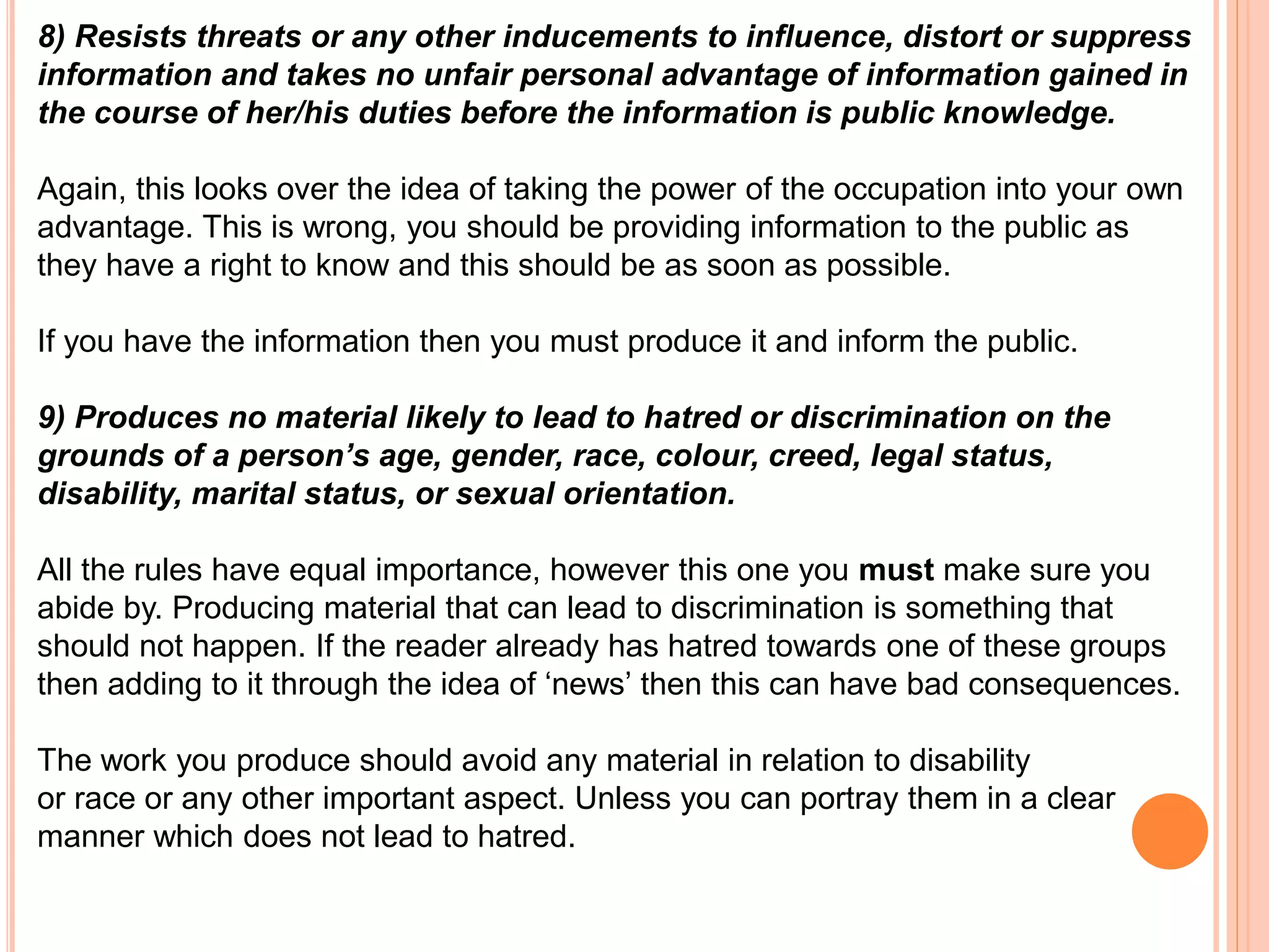 8) Resists threats or any other inducements to influence, distort or suppress 
information and takes no unfair personal advantage of information gained in 
the course of her/his duties before the information is public knowledge. 
Again, this looks over the idea of taking the power of the occupation into your own 
advantage. This is wrong, you should be providing information to the public as 
they have a right to know and this should be as soon as possible. 
If you have the information then you must produce it and inform the public. 
9) Produces no material likely to lead to hatred or discrimination on the 
grounds of a person’s age, gender, race, colour, creed, legal status, 
disability, marital status, or sexual orientation. 
All the rules have equal importance, however this one you must make sure you 
abide by. Producing material that can lead to discrimination is something that 
should not happen. If the reader already has hatred towards one of these groups 
then adding to it through the idea of ‘news’ then this can have bad consequences. 
The work you produce should avoid any material in relation to disability 
or race or any other important aspect. Unless you can portray them in a clear 
manner which does not lead to hatred. 
 