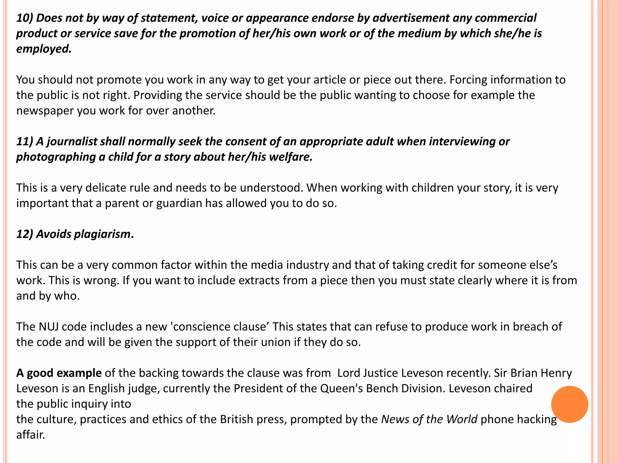 10) Does not by way of statement, voice or appearance endorse by advertisement any commercial 
product or service save for the promotion of her/his own work or of the medium by which she/he is 
employed. 
You should not promote you work in any way to get your article or piece out there. Forcing information to 
the public is not right. Providing the service should be the public wanting to choose for example the 
newspaper you work for over another. 
11) A journalist shall normally seek the consent of an appropriate adult when interviewing or 
photographing a child for a story about her/his welfare. 
This is a very delicate rule and needs to be understood. When working with children your story, it is very 
important that a parent or guardian has allowed you to do so. 
12) Avoids plagiarism. 
This can be a very common factor within the media industry and that of taking credit for someone else’s 
work. This is wrong. If you want to include extracts from a piece then you must state clearly where it is from 
and by who. 
The NUJ code includes a new 'conscience clause’ This states that can refuse to produce work in breach of 
the code and will be given the support of their union if they do so. 
A good example of the backing towards the clause was from Lord Justice Leveson recently. Sir Brian Henry 
Leveson is an English judge, currently the President of the Queen's Bench Division. Leveson chaired 
the public inquiry into 
the culture, practices and ethics of the British press, prompted by the News of the World phone hacking 
affair. 
 