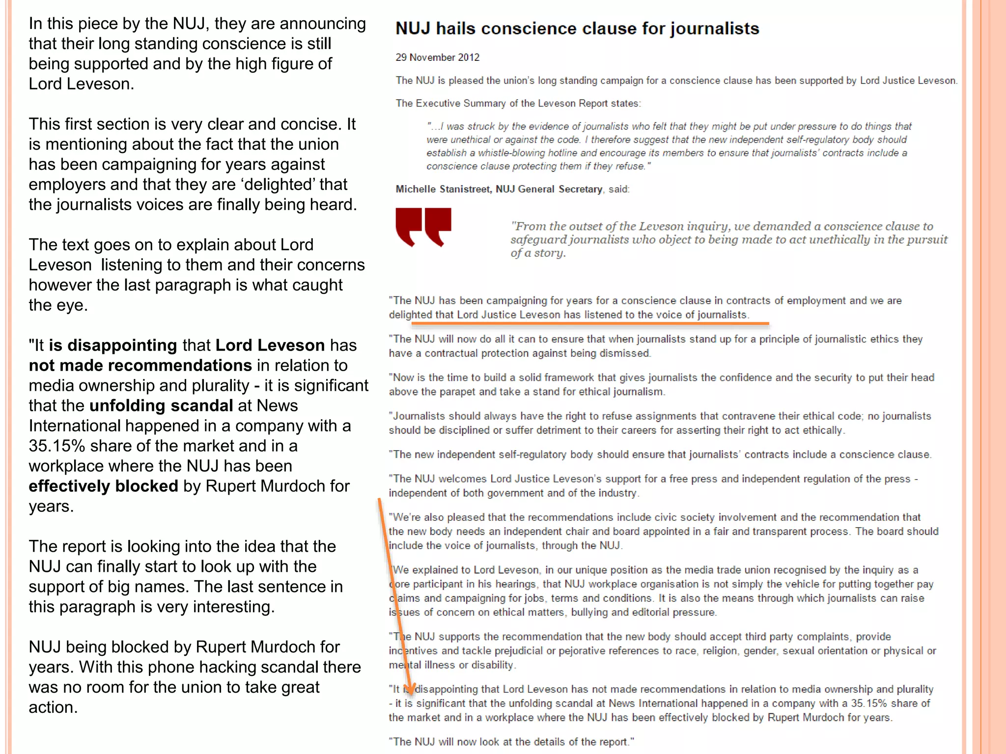 In this piece by the NUJ, they are announcing 
that their long standing conscience is still 
being supported and by the high figure of 
Lord Leveson. 
This first section is very clear and concise. It 
is mentioning about the fact that the union 
has been campaigning for years against 
employers and that they are ‘delighted’ that 
the journalists voices are finally being heard. 
The text goes on to explain about Lord 
Leveson listening to them and their concerns 
however the last paragraph is what caught 
the eye. 
"It is disappointing that Lord Leveson has 
not made recommendations in relation to 
media ownership and plurality - it is significant 
that the unfolding scandal at News 
International happened in a company with a 
35.15% share of the market and in a 
workplace where the NUJ has been 
effectively blocked by Rupert Murdoch for 
years. 
The report is looking into the idea that the 
NUJ can finally start to look up with the 
support of big names. The last sentence in 
this paragraph is very interesting. 
NUJ being blocked by Rupert Murdoch for 
years. With this phone hacking scandal there 
was no room for the union to take great 
action. 
 