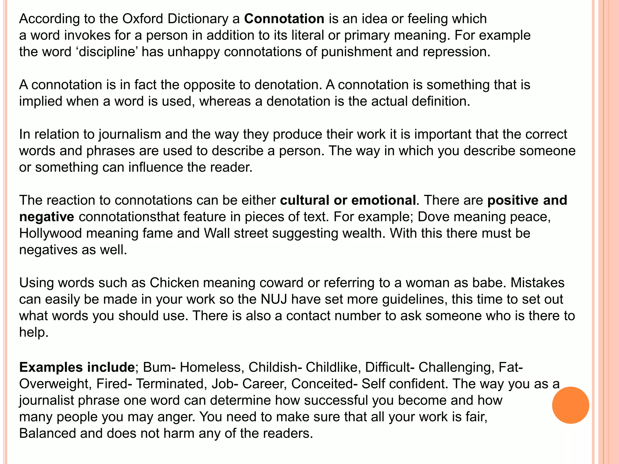 According to the Oxford Dictionary a Connotation is an idea or feeling which 
a word invokes for a person in addition to its literal or primary meaning. For example 
the word ‘discipline’ has unhappy connotations of punishment and repression. 
A connotation is in fact the opposite to denotation. A connotation is something that is 
implied when a word is used, whereas a denotation is the actual definition. 
In relation to journalism and the way they produce their work it is important that the correct 
words and phrases are used to describe a person. The way in which you describe someone 
or something can influence the reader. 
The reaction to connotations can be either cultural or emotional. There are positive and 
negative connotationsthat feature in pieces of text. For example; Dove meaning peace, 
Hollywood meaning fame and Wall street suggesting wealth. With this there must be 
negatives as well. 
Using words such as Chicken meaning coward or referring to a woman as babe. Mistakes 
can easily be made in your work so the NUJ have set more guidelines, this time to set out 
what words you should use. There is also a contact number to ask someone who is there to 
help. 
Examples include; Bum- Homeless, Childish- Childlike, Difficult- Challenging, Fat- 
Overweight, Fired- Terminated, Job- Career, Conceited- Self confident. The way you as a 
journalist phrase one word can determine how successful you become and how 
many people you may anger. You need to make sure that all your work is fair, 
Balanced and does not harm any of the readers. 
 