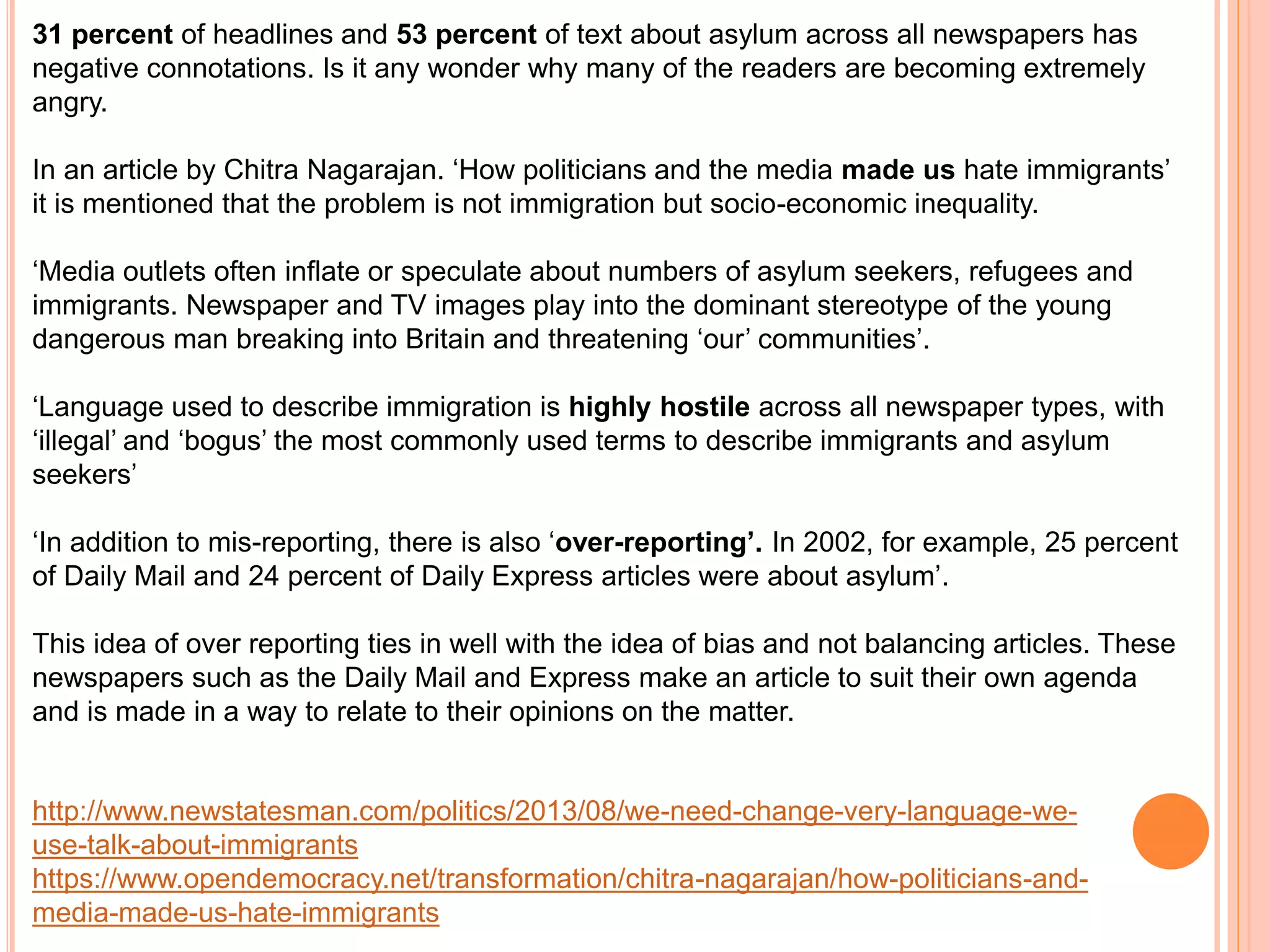 31 percent of headlines and 53 percent of text about asylum across all newspapers has 
negative connotations. Is it any wonder why many of the readers are becoming extremely 
angry. 
In an article by Chitra Nagarajan. ‘How politicians and the media made us hate immigrants’ 
it is mentioned that the problem is not immigration but socio-economic inequality. 
‘Media outlets often inflate or speculate about numbers of asylum seekers, refugees and 
immigrants. Newspaper and TV images play into the dominant stereotype of the young 
dangerous man breaking into Britain and threatening ‘our’ communities’. 
‘Language used to describe immigration is highly hostile across all newspaper types, with 
‘illegal’ and ‘bogus’ the most commonly used terms to describe immigrants and asylum 
seekers’ 
‘In addition to mis-reporting, there is also ‘over-reporting’. In 2002, for example, 25 percent 
of Daily Mail and 24 percent of Daily Express articles were about asylum’. 
This idea of over reporting ties in well with the idea of bias and not balancing articles. These 
newspapers such as the Daily Mail and Express make an article to suit their own agenda 
and is made in a way to relate to their opinions on the matter. 
http://www.newstatesman.com/politics/2013/08/we-need-change-very-language-we-use- 
talk-about-immigrants 
https://www.opendemocracy.net/transformation/chitra-nagarajan/how-politicians-and-media- 
made-us-hate-immigrants 
 