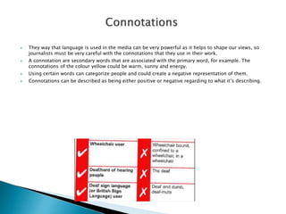  They way that language is used in the media can be very powerful as it helps to shape our views, so
journalists must be very careful with the connotations that they use in their work.
 A connotation are secondary words that are associated with the primary word, for example. The
connotations of the colour yellow could be warm, sunny and energy.
 Using certain words can categorize people and could create a negative representation of them.
 Connotations can be described as being either positive or negative regarding to what it’s describing.
 