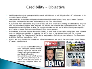  Credibility refers to the quality of being trusted and believed in and for journalists, it’s important to be
trustworthy and reliable.
 The public rely on journalists to present the information honestly and if they don’t, then it could go
wrong for them as they will have enquiries about the false information.
 If journalists have a topic that they want to focus on, then before even writing about the topic, they will
look for evidence to support what they feel and discard the evidence that support the other side. This
work will then be influenced by what the journalist thinks and will not be a fair reading as the public
aren’t able to create their own thoughts and ideas on the subject.
 Whilst some journalists believe that this is correct, it is far from reality. Most newspapers have a certain
political agenda which will focus on either the left or right of the political spectrum. For example,
newspapers like The Guardian and The Mirror lean towards the left spectrum, whereas The Telegraph
and Daily Mail lean towards the right.
 Editors will read through the stories and select the ones that will match the newspapers political views.
It’s a very bias business.
You can see that the Mirror have
done a story on David Cameron,
making fun of him and because
they are a left wing newspaper
and David is from the
Conservative party which is more
of a right wing newspaper, it
makes sense that they would be
producing a negative article on
him.
 