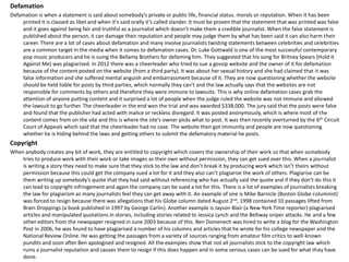 Defamation
Defamation is when a statement is said about somebody’s private or public life, financial status. morals or reputation. When it has been
printed it is classed as libel and when it’s said orally it’s called slander. It must be proven that the statement that was printed was false
and it goes against being fair and truthful as a journalist which doesn’t make them a credible journalist. When the false statement is
published about the person, it can damage their reputation and people may judge them by what has been said it can also harm their
career. There are a lot of cases about defamation and many involve journalists twisting statements between celebrities and celebrities
are a common target in the media when it comes to defamation cases. Dr. Luke Gottwald is one of the most successful contemporary
pop music producers and he is suing the Bellamy Brothers for defaming him. They suggested that his song for Britney Spears (Hold It
Against Me) was plagiarised. In 2012 there was a cheerleader who tried to sue a gossip website and the owner of it for defamation
because of the content posted on the website (from a third party). It was about her sexual history and she had claimed that it was
false information and she suffered mental anguish and embarrassment because of it. They are now questioning whether the website
should be held liable for posts by third parties, which normally they can’t and the law actually says that the websites are not
responsible for comments by others and therefore they were immune to lawsuits. This is why online defamation cases grab the
attention of anyone putting content and it surprised a lot of people when the judge ruled the website was not immune and allowed
the lawsuit to go further. The cheerleader in the end won the trial and was awarded $338,000. The jury said that the posts were false
and found that the publisher had acted with malice or reckless disregard. It was posted anonymously, which is where most of the
content comes from on the site and this is where the site’s owner picks what to post. It was then recently overturned by the 6th Circuit
Court of Appeals which said that the cheerleader had no case. The website then got immunity and people are now questioning
whether he is hiding behind the laws and getting others to submit the defamatory material he posts.
Copyright
When anybody creates any bit of work, they are entitled to copyright which covers the ownership of their work so that when somebody
tries to produce work with their work or take images as their own without permission, they can get sued over this. When a journalist
is writing a story they need to make sure that they stick to the law and don’t break it by producing work which isn’t theirs without
permission because this could get the company sued a lot for it and they also can’t plagiarise the work of others. Plagiarise can be
them writing up somebody’s quote that they had said without referencing who has actually said the quote and if they don’t do this it
can lead to copyright infringement and again the company can be sued a lot for this. There is a lot of examples of journalists breaking
the law for plagiarism as many journalists feel they can get away with it. An example of one is Mike Barnicle (Boston Globe columnist)
was forced to resign because there was allegations that his Globe column dated August 2nd, 1998 contained 10 passages lifted from
Brain Droppings (a book published in 1997 by George Carlin). Another example is Jayson Blair (a New York Time reporter) plagiarised
articles and manipulated quotations in stories, including stories related to Jessica Lynch and the Beltway sniper attacks. He and a few
other editors from the newspaper resigned in June 2003 because of this. Ben Domenech was hired to write a blog for the Washington
Post in 2006, he was found to have plagiarised a number of his columns and articles that he wrote for his college newspaper and the
National Review Online. He was getting the passages from a variety of sources ranging from amateur film critics to well-known
pundits and soon after Ben apologised and resigned. All the examples show that not all journalists stick to the copyright law which
ruins a journalist reputation and causes them to resign if this does happen and in some serious cases can be sued for what they have
done.
 