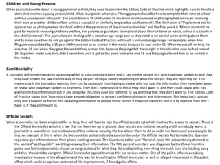 Children and Young Persons
When journalists write about a young person or a child, they need to consider the Editors Code of Practice which highlights how to handle a
story that involves a young person/child. It has four points which are; “Young people should be free to complete their time at school
without unnecessary intrusion”. The second one is “A child under 16 must not be interviewed or photographed on issues involving
their own or another child’s welfare unless a custodial or similarity responsible adult consent”. The third point is “Pupils must not be
approached or photographed at school without the permission of the school authorities” and the final point is ‘Minors must not be
paid for material involving children’s welfare, nor parents or guardians for material about their children or wards, unless it is clearly in
the child’s interest”. The journalists are dealing with a sensitive age range and so they need to be careful when writing about them
and to make sure they do not go against the Editors Code of Practice with such a vulnerable age range. For example, when Ann
Maguire was stabbed by a 15 year old he was not to be named in the media because he was under 16. When he was off on trial, he
was now 16 and when they gave the verdict they named him because the judge felt it was right in this situation now he had turned
16. Reporters made sure they didn’t name him until it got to the point where he was 16 and the judge allowed him to be named in
the media.
Confidentiality
A journalist will sometimes write up a story which is a documentary piece and it can involve people in it who they have spoken to and they
may have broken the law in some way or may be part of illegal events depending on what the story is they are reporting on. This
means that if the journalists want to, they can be protected from having to reveal who has told the information they have been given
or reveal who they have spoken to on events. They don’t have to stick to this if they don’t want to and they could reveal who has
given them this information but in any story like this, they have the right not to say anything that they don’t want to. The Editors Code
of Practice states that “Journalists have a moral obligation to protect confidential sources and information. This helps back up that
they don’t have to be forced into revealing information or people in the stories if they don’t want to and it is by law that they don’t
have to if they don’t want to.
Official Secrets
When a journalist has been employed for so long, they will have to sign the official secrets act which involves the access to secrets. There is
the Official Secrets Act which is a law that has been set up to protect state secrets and national security and if somebody wants a
journalist to reveal their sources because of the national security, the law allows them to do so and it has been used previously to do
this. An example of this is when the Metropolitan police ordered a court order under the Official Secrets Act to make the Guardian
reporters give information on their phone hacking scandal. The Guardians editor said “We shall resist this extraordinary demand to
the upmost” as they didn’t want to give away their information. The NUJ general secretary was disgusted by the threat from the
police and felt that journalists should be congratulated for what they did and by telling everything the truth from the hacking story
and they shouldn’t be using the Official Secrets Act against them as this is a serious matter. One of the police officers was being
investigated because of the allegation and this was for breaching the Official Secrets act as well as alleged misconduct in the public
office which could be a prison sentence of life imprisonment, if found guilty of this.
 