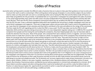 Codes of Practice
Journalists when writing need to consider the different codes of practice that are in place to help give them guidance on how to write and
structure their work as well as conducting it. When writing about certain groups of people or a very emotive subject, the journalists
need to make sure they write with care and in a considering matter and so having the IPSO, NUJ and the Editors Code of Practice in
place helps set guidelines for the journalists. If somebody feels as if a journalist or newspaper has acted against the codes of practice
or has acted inappropriately, that’s when the ISPO comes into place (Independent Press Standards Organisation) and they deal with
issues like that. There was the PCC (Press Complaints Commission) which was set up before the IPSO as this organisation has taken
over the PCC this year. It was a voluntary regulatory body which was funded by the annual levy it charges newspapers and it was set
up for British newspapers and magazines. There was no legal power editors and journalists didn’t have to stick to the guidelines set
up, it was there for newspapers to join voluntary and they had to contribute to the costs and adhere to the rulings of the commission.
This then made the PCC self-regulating and this is what the IPSO is now as well. The PCC was taken over by the IPSO on the 8th
September 2014 and there was plans being announced in 2011 of a new independent regulator taking over. In 2009 the PCC issued 69
complaints from people and from doing this and handling the complaints, they have helped people who may not have been able to
handle the attention from the press. Most of the people who contacted them were related to victims in tragedies and none of them
had the means to make their concerns clear to the media on a whole. An example of one of the complaints they received was from a
family of a young girl who had committed suicide and they had gone to the PCC twice. They went the first time to make sure the
editors were clear that they didn’t wish to be contacted for comment in the immediate aftermath of the death. They then went a
second time to as to be left alone while the inquest was going on and the girl’s school also went to the PCC to limit the presence of
journalists outside the gates because of the impact it will have on other pupils and their parents. Another example is the elderly
parents of a mother and daughter who had taken their own lives. They felt really distressed by all the contact from the journalists and
the broadcasters and wanted to be left alone by them all. The NUJ is a trade union for journalists which was founded in 1907. If a
journalist doesn’t know how to write about a certain group of people or about a situation they can look at the guidelines that the NUJ
have set up as they explain how to write in certain situations. The NUJ is for journalists to look up to and be a member of but it isn’t a
law that journalists have to stick to and so if people don’t stick to the guidelines then it isn’t illegal but it can cause consequences for
the newspapers and magazines if they don't try and stick to writing about certain groups reasonably and not judgmentally. The Editors
Code of Practice has 16 elements to their code of practice and they are all to do with really emotive and sensitive stories and to do
with being an accurate and reliable journalist. The 16 elements are; accuracy, opportunity to reply, privacy, harassment, intrusion in to
shock or grief, children, children in sex cases, hospitals, reporting to crime, clandestine devices and subterfuge, victims of sexual
assault, discrimination, financial journalism, confidential sources witness payments in criminal trials and payment to criminals. All of
these relate to sensitive subjects and when writing about them need to be handled with care and this is why the Editors Code of
Practice is in place because it gives the opportunity for journalists to write in a way that will approve with the public and not come
across as insensitive and it’s all to do with being a credible journalist.
 
