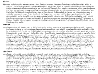 Privacy
A journalist has to remember whenever writing a story, they need to respect the privacy of people and the families that are related to a
victim in crime. When a journalist is investigating a story, they will normally write it for the public interest but many journalists cross
the line between writing for the public interest and the interest of the public. They have to respect peoples private life and make sure
they don’t ‘intrude into anybody’s private life, grief or distress unless justified by overriding consideration of the public interest’ and
that is from the NUJ’s code of conduct. Privacy is one of the sections in the Editors Code of Practice and it states that everyone is
entitled to respect their private life and their family life. They can also respect the health and correspondence including digital
communications and so journalists need to respect peoples private life and not to cross the line when investigating a story to make
them feel uncomfortable. It is known that journalists do sometimes cross the line and end up disrupting somebody’s privacy but in
this case the editor of the newspaper or magazine needs to prove that disrupting someone’s privacy is in the public interest and not
the interest of the public.
Intrusion
Journalists sometimes will need to report on stories which can be sensitive and personal to some people and when there is a case that
involves personal grief or shock, enquires and approaches they need to be reported with sympathy and discretion and it all needs to
be handled sensitively. The NUJ and the Editors Code of Practice cover intrusion and how to handle it without it upsetting or harming
the public or the people in the story itself and the Editors Code of Practice states that journalists must not intrude in to grief or shock.
Journalists normally try to stick to this and try not to intrude into anybody’s private life but sometimes it can be broken and people
end up complaining to the PCC if they feel like the journalists are intruding into their private life. There are a lot of celebrities who feel
as if journalists intrude into their private life. One example is the author JK Rowling who felt that a journalist had overstepped the
mark by putting a letter into her daughters lunch box. A mother of a child who went to the school was asked by the journalist to put
the letter in JK Rowling’s daughters lunch box and so JK Rowling would read the letter when her daughter came home. When this
incident happened JK Rowling had stated how she felt she had been invaded into her personal life and how she was angry that her
daughter was being targeted for this. A journalist needs to make sure they are not intruding into somebody’s life unless justified by
overriding consideration of the public interest and in this situation, it was a forceful intrusion into her private life.
Harassment
Journalists are not meant to harass, intimidate or persistently pursuit people and when asked to stop photographing or contacting
somebody, they must do so after the first ask and if they carry on, it is harassment. Harassment is part of the Editors Code of Practice
and they state clearly what harassment is when being a journalist and when they overstep the mark. If there is a clear public interest,
this is when a journalist can breach the Clause of the code. If somebody feels as if a journalist is harassing them they can complain to
the PCC by getting the name of the journalist and what they have done to harass the person. For example, in 2007, the PCC worked
with Cheshire Police to help a family of a man who was murdered outside his house in Warrington. The family of Gary Newlove was
concerned about the media attention and the run up the trial of 5 young teenagers accused of the murder. The PCC issued a
statement from the family to the editors and lawyers as they asked the media not to contact them in any way, either in the run-up to
the trial or during it or afterwards. The family then explained that previous contact with journalists had been intrusive and made them
feel as if they were being harassed and this is why they repeatedly asked them to stop this.
 