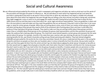 Social and Cultural Awareness
We are influenced and persuaded by the articles we read in newspapers and magazines and when we read an article we trust the words of
the journalists and they give the power to influence us. We are told about an event which has happened and we trust what the
journalist is saying about that event as we weren’t there at that time so when we read about it we expect a reliable and unbiased
piece about this event which has happened. But even though they are telling us the story and we trust what is being said, sometimes
they might exaggerate a story or event to try and engage the readers but with it being factual writing they have to keep the facts
100% honest and true and they have to also think about the social, legal and ethical responsibilities. There are guidelines in place and
this is for journalists to read and make sure they meet the guidelines that are set because if they don’t stick to them then it can cause
anger or upset for certain groups of people. When they are writing about a story, some of them can involve certain groups of people
and when writing about these groups they need to think of the emotional side of writing about them and how it could affect the
audience if they read about the groups of people. They need to make sure they are writing truthful about these groups and don’t
make it bias or unhelpful about these groups as this could give the group a bad representation and this then penalises the group and
makes the audience feel a bad way about the group. This could then cause hatred towards a certain group and everyone has the same
opinion about this group. For example, recently in the news there was a woman who was claiming she was too ill to walk and was
claiming benefits for this, was filmed in Australia surfing and was filmed swimming with dolphins. They had claimed altogether
£200,000 and were jailed for 30 months for the crime they committed. Overall, this story is really bad and they were in the wrong for
doing this and there are people out there who are fraudsters when it comes to benefits but from the article, the journalist needs to
make sure that they apply the facts from the article and don’t go into detail about judging the whole ‘group’ of people on benefits as
this then would start to suggest that all people on benefits claim them when they don’t need them and they do it for money because
they don’t want to work. But if you look further into the group of people on benefits, it involves people who are pensioners as they
are getting money and they do it because some are too old to work and earned the right to have a pension. It also involves parents
with children who are still in education as they get child tax credits which is extra money but only because their children are in
education. It doesn’t just involve the people who are fraudsters and throughout the article they have kept it factual and haven’t made
it as if they are referring to the whole group of people on benefits and this gives the audience the freedom to judge how they want to
without the journalist putting bias information into the article. Another example is there was another story quite recently about 15
people who were suspected to be illegal immigrants and they were hiding in the back of a lorry. A German national had been arrested
on suspicion of facilitating the unlawful entry of people into the UK as at this point it was unsure if they were supposed to be there or
not but they were wanting to go to a place in the South West and the lorry company didn’t explain where the lorry was heading to
and had set off from. They again in this story needed to make sure that they don’t penalise the group of immigrants as there can be
legal immigrants who are categorised into the category of immigrants so they need to make sure that the journalists stick to the
guidelines set. This then wouldn’t give the whole group a hatred and a bad name and even though in these stories they have suck to
the guidelines, some can get really stuck in and create horrendous headlines which can cause hatred towards a group straight away.
 
