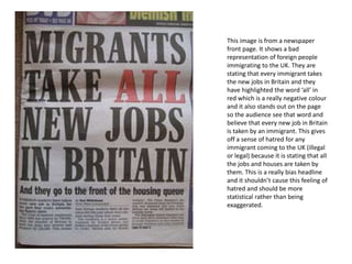 This image is from a newspaper
front page. It shows a bad
representation of foreign people
immigrating to the UK. They are
stating that every immigrant takes
the new jobs in Britain and they
have highlighted the word ‘all’ in
red which is a really negative colour
and it also stands out on the page
so the audience see that word and
believe that every new job in Britain
is taken by an immigrant. This gives
off a sense of hatred for any
immigrant coming to the UK (illegal
or legal) because it is stating that all
the jobs and houses are taken by
them. This is a really bias headline
and it shouldn’t cause this feeling of
hatred and should be more
statistical rather than being
exaggerated.
 