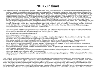 NUJ Guidelines
To try and stop journalists from representing groups in a bad way in the media, The National Union of Journalists have set up a set of guidelines that
explains a range of ethical guidance and this then leans them towards being more cautious when writing about certain groups and keeps them
from being unbiased. The list of NUJ isn’t a legal union (it was set by a group of people that decided to show journalists their way of writing and
how things should be written) and the guidelines don’t have to be stuck to as the examples show in the last slide and some journalists can still be
bias with their stories but the NUJ try to persuade all journalists to write in the style they are trying to present. The list of groups that the
guidelines are set up for are; terrorism, race, HIV, asylum and immigration, age, disability and suicide. This list is all very sensitive subjects and
groups and so the journalists need to make sure they write sensitively about the groups and that’s why the NUJ group has been put in place
because this group believe that they should be written about with care. If a journalist is unsure about how to write with a sensitive topic then they
can ring up the NUJ’s ethic hotline so then they will get some advice on how to write about a certain group and not what to say about them. The
NUJ also have a code of conduct which again isn’t legal and doesn’t have to be stuck to but the code has 12 rules that the members of the union
should stick to and they are expected to abide by the rules. If they don’t then they will be thrown out of the union or if it becomes a regular
occurrence then they will be thrown out of the union. The 12 rules are;
• At all times upholds and defends the principle of media freedom, the right of freedom of expression and the right of the public to be informed.
• Strives to ensure that information disseminated is honestly conveyed, accurate and fair.
• Does her/his utmost to correct harmful inaccuracies.
• Differentiates between fact and opinion.
• Obtains material by honest, straightforward and open means, with the exception of investigations that are both overwhelmingly in the public
interest and which involve evidence that cannot be obtained by straightforward means.
• Does nothing to intrude into anybody’s private life, grief or distress unless justified by overriding consideration of the public interest.
• Protects the identity of sources who supply information in confidence and material gathered in the course of her/his work.
• Resists threats or any other inducements to influence, distort or suppress information and takes no unfair personal advantage of information
gained in the course of her/his duties before the information is public knowledge.
• Produces no material likely to lead to hatred or discrimination on the grounds of a person’s age, gender, race, colour, creed, legal status, disability,
marital status, or sexual orientation.
• Does not by way of statement, voice or appearance endorse by advertisement any commercial product or service save for the promotion of
her/his own work or of the medium by which she/he is employed.
• A journalist shall normally seek the consent of an appropriate adult when interviewing or photographing a child for a story about her/his welfare.
• Avoids plagiarism.
These should all be stuck to in the union and this helps them talk about groups and ethnic situations really well. The NUJ union also has a ‘conscience
clause’ so if one of the journalists is given a topic and it’s about disabled people and benefits and they are told to either be bias about the article and to
make sure it’s bad and would cause hatred, the journalist can be given support by their union if they refuse to work in the way they have been told to
and this then shows they aren’t going to disobey the rules of the NUJ. The example in the last slide shows where the journalist hasn’t seen the NUJ’s
rules and probably isn’t part of their union but is speaking quite bias and is causing hatred towards a certain group and if they were part of the union
then this would have been stopped. It disobeys the rule number 2 as it’s not an honest, accurate or fair headline as it isn’t statistical and is exaggerated
to make it sound as if there are no new jobs left to the British and are taken by immigrants when realistically it isn’t so this causes it to be inaccurate.
 