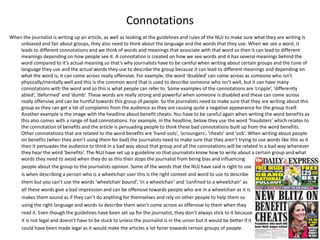 Connotations
When the journalist is writing up an article, as well as looking at the guidelines and rules of the NUJ to make sure what they are writing is
unbiased and fair about groups, they also need to think about the language and the words that they use. When we see a word, it
leads to different connotations and we think of words and meanings that associate with that word so then it can lead to different
meanings depending on how people see it. A connotation is created on how we see words and it has several meanings behind the
word compared to it’s actual meaning so that’s why journalists have to be careful when writing about certain groups and the tone of
language they use and the actual words they use to describe the group because it can lead to different meanings and depending on
what the word is, it can come across really offensive. For example, the word ‘disabled’ can come across as someone who isn’t
physically/mentally well and this is the common word that is used to describe someone who isn’t well, but it can have many
connotations with the word and so this is what people can refer to. Some examples of the connotations are ‘cripple’, ‘differently
abled’, ‘deformed’ and ‘dumb’. These words are really strong and powerful when someone is disabled and these can come across
really offensive and can be hurtful towards this group of people. So the journalists need to make sure that they are writing about this
group as they can get a lot of complaints from the audience as they are causing quite a negative appearance for the group itself.
Another example is the image with the headline about benefit cheats. You have to be careful again when writing the word benefits as
this also comes with a range of bad connotations. For example, in the headline, below they use the word ‘fraudsters’ which relates to
the connotation of benefits and the article is persuading people to think these bad connotations built up from the word benefits.
Other connotations that are related to the word benefits are ‘hand-outs’, ‘scroungers’, ‘cheats’ and ‘sick’. When writing about people
on benefits (when they aren’t using them for bad) the journalists need to make sure that they aren’t trying to use words like this as it
then it persuades the audience to think in a bad way about that group and all the connotations will be related in a bad way whenever
they hear the word ‘benefits’. The NUJ have set up a guideline so that journalists know how to write about a certain group and what
words they need to avoid when they do as this then stops the journalist from being bias and influencing
people about the group to the journalists opinion. Some of the words that the NUJ have said is right to use
is when describing a person who is a wheelchair user this is the right context and word to use to describe
them but you can’t use the words ‘wheelchair bound’, ‘in a wheelchair’ and ‘confined to a wheelchair’ as
all these words give a bad impression and can be offensive towards people who are in a wheelchair as it is
makes them sound as if they can’t do anything for themselves and rely on other people to help them so
using the right language and words to describe them won’t come across as offensive to them when they
read it. Even though the guidelines have been set up for the journalist, they don’t always stick to it because
it is not legal and doesn’t have to be stuck to unless the journalist is in the union but it would be better if it
could have been made legal as it would make the articles a lot fairer towards certain groups of people.
 