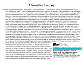 Alternative Reading
Whenever you are writing something, whether it be a newspaper article or a fanzine page on a website, you always have an audience in
mind and you write to aim it at that particular audience. Even though journalists are writing to a particular audience, they still need to
remember that other people may read the article or come across it and they might not fit into the audience they are writing to. When
other people start reading their work, the journalists need to think and realise that other people may read what they have written
differently and it could be interpreted differently because different people can read words different things (connotations). Depending
on what has happened to people in past experience they would have different interpretations on articles because for example, if they
have been in jail or committed a minor crime, they may read an article which is about crime rate and they are exaggerating the facts
and have linked all people who have committed serious crimes to people who have committed minor crimes, they may find this
offensive and will feel as if they are all being penalised for committing a crime. Where as, if someone who hasn’t committed any
crimes reads the article they will believe that they are all as bad as each other and that no one changes once committing a crime if
the journalist shapes it that way with the language they use so this is why they have to be bias. So people who have experienced
certain experiences can relate to the stories and articles and may find them offensive by the term of language they use and some
phrases if they aren’t being bias and if the journalist starts to be unfair. It can also be turned around so if someone who is a victim of a
crime reads an article, they can relate to it if someone is in the same situation because of a crime then it can be really emotive to that
person reading it in the same situation compared to an average reader who is reading it to find out a situation or an event which has
happened but can still feel the emotion towards the victim. If a journalist starts writing about immigration then they need to make
sure they are bias and fair and talk about both sides of the story rather than letting the journalist put forward their ideas and views on
immigration. If they don’t do so then this can cause offensive towards immigrants and anti-immigration groups and can also cause
hatred towards that group by the public as they will be reading bad views on immigration which then links in with the connotations of
the words used. When Stuart Hall was working on the Reception Theory, he was making sure that he was considering that different
groups of people will read work differently depending on their experience. When
reading the start of this article, you can see that it’s about immigration and it’s a
really serious story that is quite emotive because they have stole a dead mother’s
identity to get into the country. The bullet points go into detail about what is in the
story and sums it up but this article is being bias as there isn’t really bad language
used to describe immigrants and they are only explaining the points of the story
and so people can read it how they want to but people will feel that they are trying
to show a bad example on immigrants because they are using a really emotive and
serious story but some will feel that this is what all immigrants are like in Britain.
 