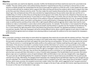 Objective
When being a journalist, you need to be objective, accurate, truthful, fair & balanced and these need to be stuck to for a journalist to be
credible. They also need to write a story without being unbiased or impartial because they are writing on a factual story so their
opinions or beliefs shouldn’t be manipulated into the story to persuade the audience to think the same. A story always has two sides
so the journalist will look for evidence which supports their ideas and they will discard the evidence which doesn’t support their idea
as this then puts their influence onto the article. This then makes the event heavily influenced by their ideas and then the audience
doesn’t get a fair and balanced view of the story and what has happened because the journalists views take over and this isn’t a
credible thing. It’s similar to when they are writing about certain groups in the media, they have to be unbiased as they have to not
put their ideas forward and write factual. If a journalist isn’t any of these things in an article, they can lose the value of the story that
they are reporting on and this will lose the interest of the audience if they are reading something that isn’t true. An example of when
they are being biased is when a journalist is writing about a certain political party. A newspaper generally has their own opinion and
views on political parties and they all lean either left or right towards different political agendas which makes them look for more
evidence to make an article better or worse about certain political parties. For example, The Guardian is more towards the left wing,
so they believe in taxation to redistribute opportunity and wealth and they believe in equality over the freedom to fail whereas The
Sun is more towards the right wing which means they believe that all business shouldn’t be regulated and believe in freedom to
succeed over equality. These two newspapers will write entirely different stories about a political agenda to each other to make their
preferred political agenda stand out and give more pleasing evidence to persuade the audience to be more towards the newspapers
preferred party.
Accurate
When a journalist is writing an article about an event which has happened, they need to be accurate with the statistics and facts. They need
to write the dates, times, names and quotes accurately so the reader knows what is happening in the event and knows to trust what
the journalist is writing about and these will support the article that they are writing about. The facts in the story need to be correct
and if they do not do so, it could damage their public profile as the audience won’t believe anything they write again due to false
information. If the story has to be dealt in a sensitive manner and the information isn’t correct, it can cause distress to the audience
and the victims in the story and so they need to be thought about when presenting the information without causing harm to the
viewers. The PCC (Press Complaints Commission) have the right to investigate a story if someone believes that it is inaccurate and the
information is false. If this is the case, they can force the publication to print a correction as it can damage somebody’s reputation
who has been accused with false information in a story. A Scottish daily newspaper (The Herald) failed to print accurate information
about a rape case as it published a series of reports between 2001 and 2013 about a man who was charged with a rape allegation.
The court case was still deciding whether the complainer had given consent to sexual intercourse and whether the accused actually
used the force of rape. Meanwhile, the Glasgow-based newspaper was implying that he had definitely raped her even though the jury
was still undecided. This caused Edward Watt (the accused) to write a complaint to the PCC under Clause One of the Editor’s Code Of
Practice, which covers accuracy. His complaint concerned a reader’s letter from 2001, which suggested he had “escaped conviction”
for the offence, two 2007 articles reporting on proposals for changes to the law of rape, and two 2013 stories reporting comments by
his accuser on the issue of corroboration in rape cases.
 