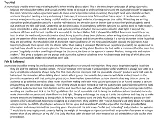 Truthful
A journalist is credible when they are being truthful when writing about a story. This is the most important aspect of being a journalist
because they should be truthful and factual and this needs to be stuck to when writing stories and the journalist shouldn’t exaggerate
the point. Sometimes when a journalist wants to make a story more interesting or exciting, they might twist some statistics or facts
and once they start twisting a story and making it their own, it becomes more fiction rather than a report. It can become really
serious when journalists are not being truthful and it can have legal and ethical consequences due to this. When they are writing
about their political agenda especially, it can be really twisted and the rules can be broken just to make their political agenda stand
out and make the rest look weak. Celebrities can be wrote about in a completely different light and this can be done to make readers
more interested in a story as a lot of people look up to celebrities and when they are wrote about in a bad light, it can put the
audience off them and this isn’t credible of a journalist. In the latest Gallup Poll, it showed that 60% of Americans have little or no
trust in what the media and journalists write about. Many journalists have been dishonest when writing about some stories just to
grab the attention of the audience and this can cause a lot of issues and distress to the audience if a story is dishonest in the facts that
they are presenting. There has been a lot of dishonest reports and stories in the news about Muslim because the journalists have
been trying to add their opinion into the stories rather than making it unbiased. Mehdi Hasan (a political journalist) has spoken out to
say that there should be sanctions in place for ‘dishonesty’ when writing about Muslims. He had said in a statement that the press has
proven “singularly unable or unwilling to change the discourse, the tone or the approach towards Muslims, immigrants and asylum
seekers.” This gives a bad press on the groups and causes the audience to believe what has been wrote and they all think the same
way the journalists do and believe what has been said.
Fair & Balanced
Journalists should be writing fair and balanced and not basing the article around their opinion. They should be presenting the facts how
they are and the statistics must be correct. They can’t change them to make it unbalanced or unfair and there is always two sides to a
story so both sides should be shown fairly. The NUJ code of ethics mentions that the journalists shouldn’t produce work that leads to
hatred and discrimination. When talking about certain ethnic groups they need to be presented with facts and not based on the
journalists experience with that particular group or just how they feel towards them to show them in a bad way this can cause the
audience to go with the journalists view rather than them making their own mind up and can cause a lot of hatred towards a certain
groups if they are presented in a bad way. Their writing should be open minded so that the audience are just presented with the facts
so that the audience can base their decision on this and have their own view without being persuaded. If a journalists presents it this
way they are credible and stick to the NUJ’s guidelines. But not all journalists stick to being fair and balanced and can twist stories to
make them unfair on people and show them in a bad light. They try and change the story so it suits the audience and they try to make
it more emotive and interesting by being unfair. JK Rowling has recently sued the Daily Mail as they had printed and posted on their
website a story about how JK Rowling is struggling as a single mum. They used the title “How JK Rowling's sob story about her past as
a single mother has left the churchgoers who cared for her upset and bewildered” and she argues that they have provided false
information and misrepresented her parenting years. She also said the article was “unfair and misleading” and posted on her website
“I would say to any single parent currently feeling the weight of stereotype or stigmatization that I am prouder of my years as a single
mother than of any other part of my life”. The Daily Mail had taken the story off their website but still printed the article out for their
print edition.
 