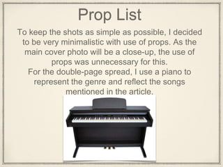 Prop List
To keep the shots as simple as possible, I decided
to be very minimalistic with use of props. As the
main cover photo will be a close-up, the use of
props was unnecessary for this.
For the double-page spread, I use a piano to
represent the genre and reflect the songs
mentioned in the article.
 