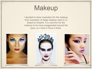Makeup
I decided to draw inspiration for the makeup
from examples of stage makeup used in or
based on theatre. It is common for the
makeup to be most exaggerated around the
eyes, so I tried to focus it there.
 