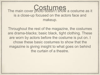 CostumesThe main cover photo doesn’t show a costume as it
is a close-up focused on the actors face and
makeup.
Throughout the rest of the magazine, the costumes
are drama-blacks; basic black, tight clothing. These
are worn by actors before the costume is put on. I
chose these basic costumes to show that the
magazine is giving insight to what goes on behind
the curtain of a theatre.
 
