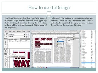 How to use InDesign
Headline- To create a headline I used the text tool
to create a large text box in which I the typed my
desired writing. I modified it using the font select
tool and adding a stroke to make it fit the house of
my magazine.
I also used this process to incorporate other text
elements such as my standfirst and then I
individually modified typography and colours
depending on the purpose of the text.
 