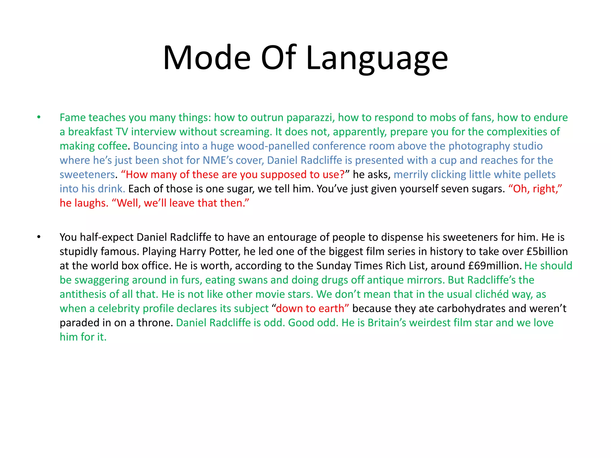 Mode Of Language
• Fame teaches you many things: how to outrun paparazzi, how to respond to mobs of fans, how to endure
a breakfast TV interview without screaming. It does not, apparently, prepare you for the complexities of
making coffee. Bouncing into a huge wood-panelled conference room above the photography studio
where he’s just been shot for NME’s cover, Daniel Radcliffe is presented with a cup and reaches for the
sweeteners. “How many of these are you supposed to use?” he asks, merrily clicking little white pellets
into his drink. Each of those is one sugar, we tell him. You’ve just given yourself seven sugars. “Oh, right,”
he laughs. “Well, we’ll leave that then.”
• You half-expect Daniel Radcliffe to have an entourage of people to dispense his sweeteners for him. He is
stupidly famous. Playing Harry Potter, he led one of the biggest film series in history to take over £5billion
at the world box office. He is worth, according to the Sunday Times Rich List, around £69million. He should
be swaggering around in furs, eating swans and doing drugs off antique mirrors. But Radcliffe’s the
antithesis of all that. He is not like other movie stars. We don’t mean that in the usual clichéd way, as
when a celebrity profile declares its subject “down to earth” because they ate carbohydrates and weren’t
paraded in on a throne. Daniel Radcliffe is odd. Good odd. He is Britain’s weirdest film star and we love
him for it.
 