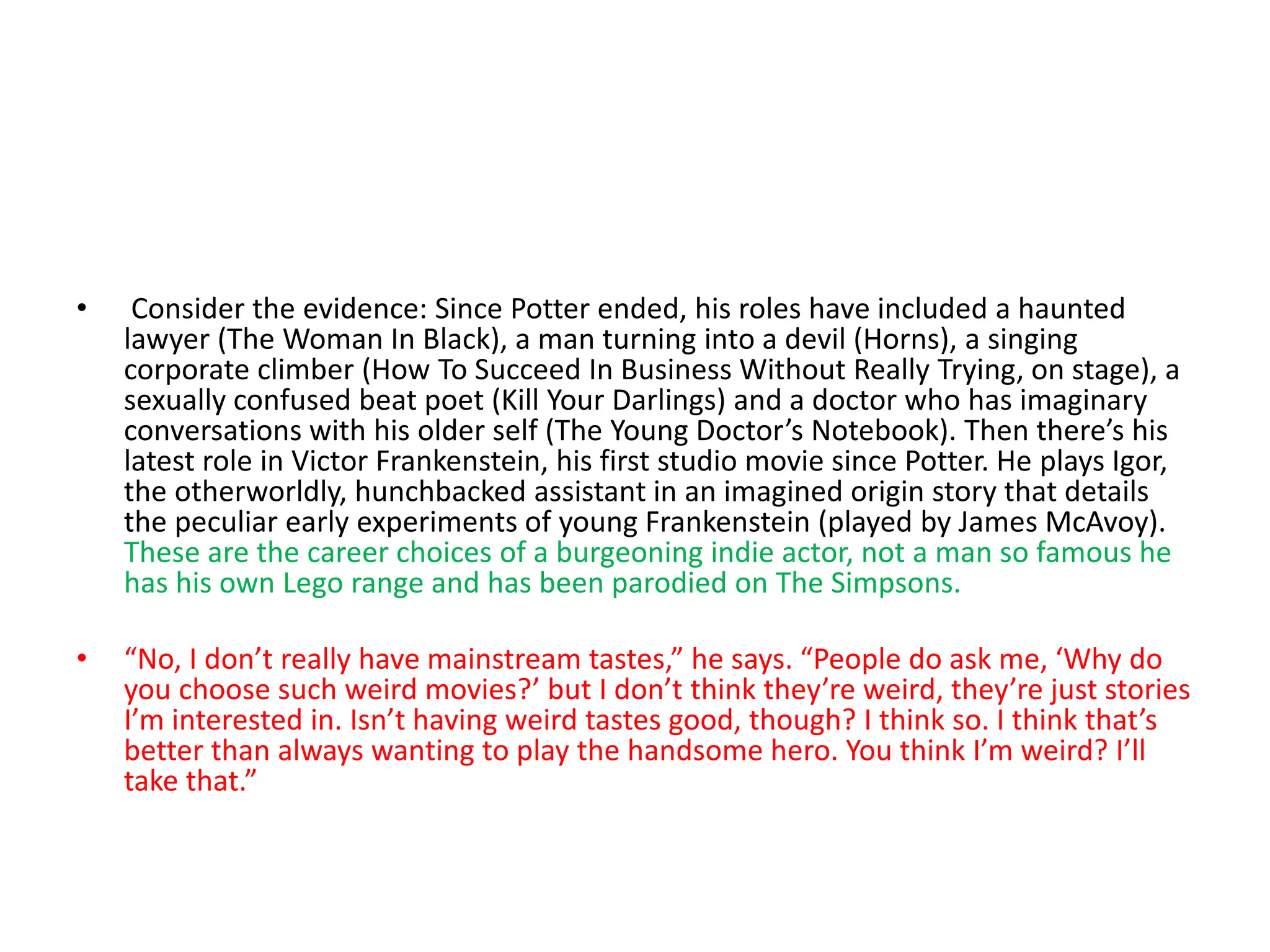 • Consider the evidence: Since Potter ended, his roles have included a haunted
lawyer (The Woman In Black), a man turning into a devil (Horns), a singing
corporate climber (How To Succeed In Business Without Really Trying, on stage), a
sexually confused beat poet (Kill Your Darlings) and a doctor who has imaginary
conversations with his older self (The Young Doctor’s Notebook). Then there’s his
latest role in Victor Frankenstein, his first studio movie since Potter. He plays Igor,
the otherworldly, hunchbacked assistant in an imagined origin story that details
the peculiar early experiments of young Frankenstein (played by James McAvoy).
These are the career choices of a burgeoning indie actor, not a man so famous he
has his own Lego range and has been parodied on The Simpsons.
• “No, I don’t really have mainstream tastes,” he says. “People do ask me, ‘Why do
you choose such weird movies?’ but I don’t think they’re weird, they’re just stories
I’m interested in. Isn’t having weird tastes good, though? I think so. I think that’s
better than always wanting to play the handsome hero. You think I’m weird? I’ll
take that.”
 