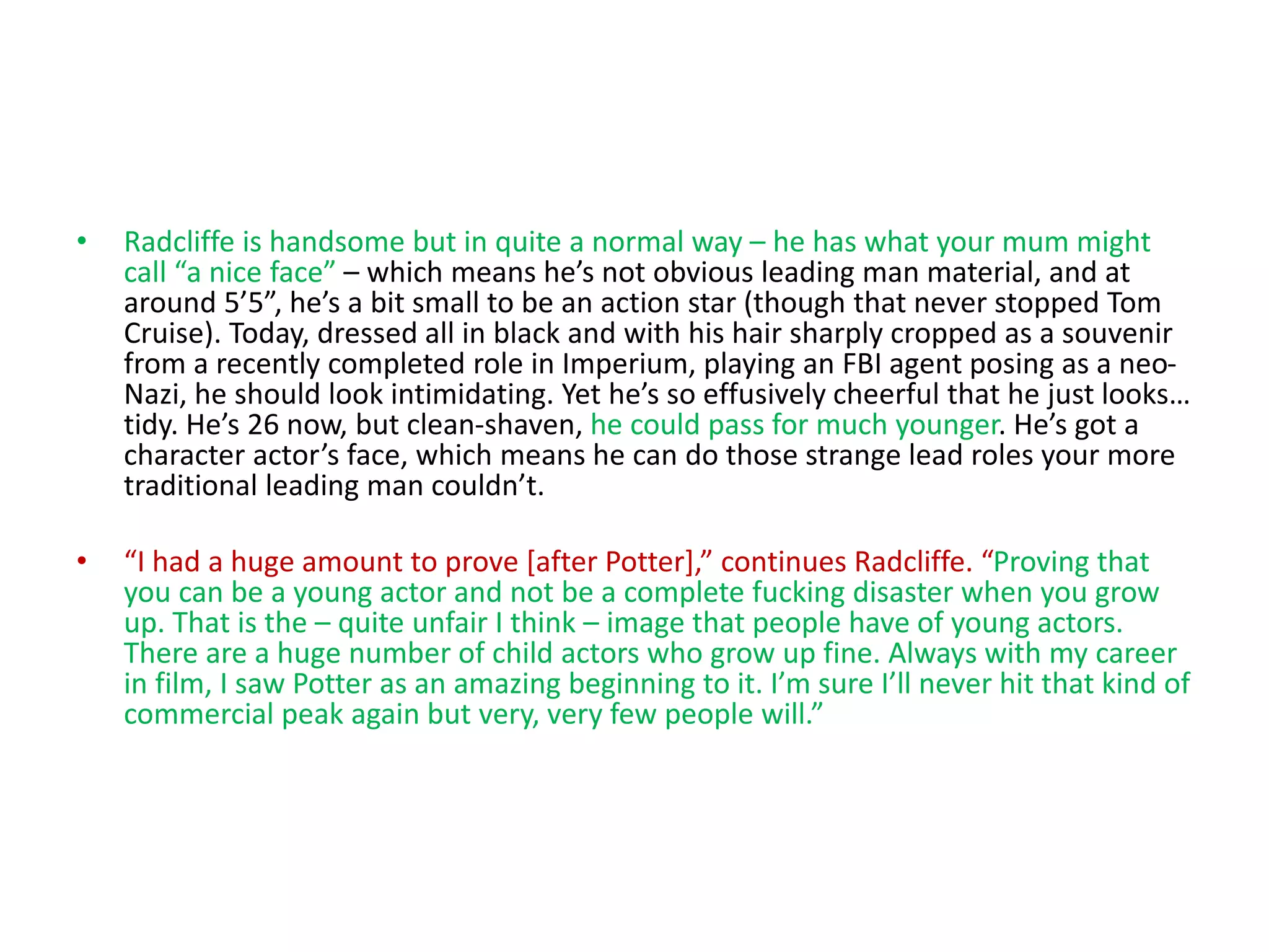 • Radcliffe is handsome but in quite a normal way – he has what your mum might
call “a nice face” – which means he’s not obvious leading man material, and at
around 5’5”, he’s a bit small to be an action star (though that never stopped Tom
Cruise). Today, dressed all in black and with his hair sharply cropped as a souvenir
from a recently completed role in Imperium, playing an FBI agent posing as a neo-
Nazi, he should look intimidating. Yet he’s so effusively cheerful that he just looks…
tidy. He’s 26 now, but clean-shaven, he could pass for much younger. He’s got a
character actor’s face, which means he can do those strange lead roles your more
traditional leading man couldn’t.
• “I had a huge amount to prove [after Potter],” continues Radcliffe. “Proving that
you can be a young actor and not be a complete fucking disaster when you grow
up. That is the – quite unfair I think – image that people have of young actors.
There are a huge number of child actors who grow up fine. Always with my career
in film, I saw Potter as an amazing beginning to it. I’m sure I’ll never hit that kind of
commercial peak again but very, very few people will.”
 