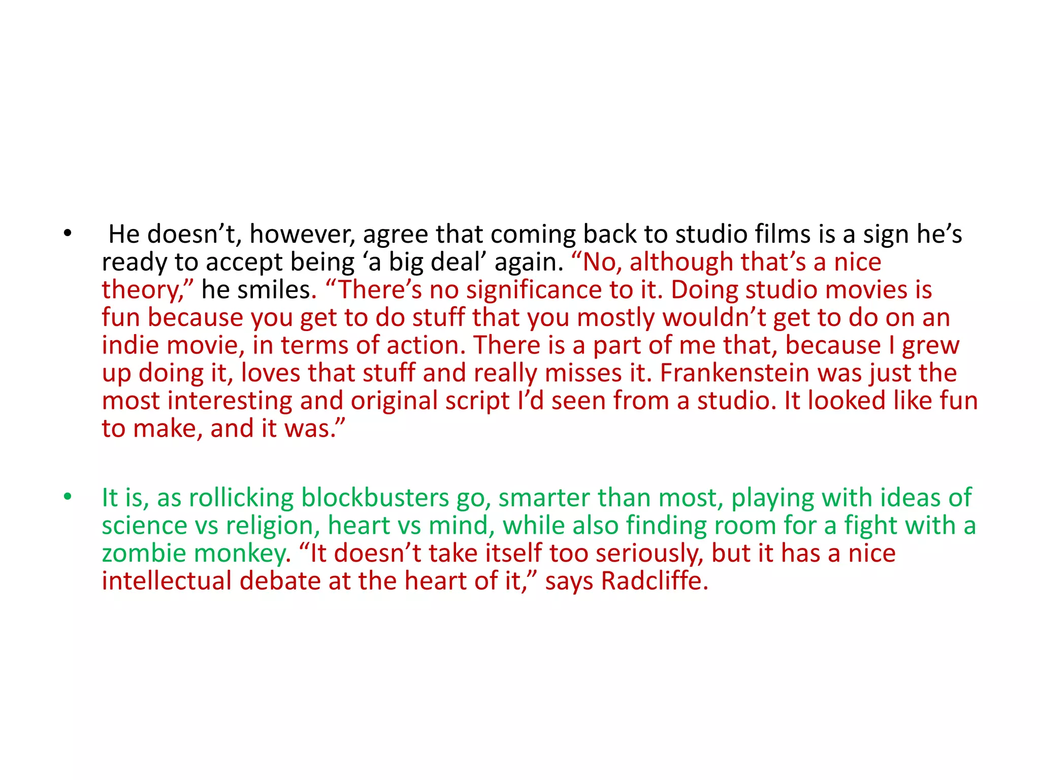 • He doesn’t, however, agree that coming back to studio films is a sign he’s
ready to accept being ‘a big deal’ again. “No, although that’s a nice
theory,” he smiles. “There’s no significance to it. Doing studio movies is
fun because you get to do stuff that you mostly wouldn’t get to do on an
indie movie, in terms of action. There is a part of me that, because I grew
up doing it, loves that stuff and really misses it. Frankenstein was just the
most interesting and original script I’d seen from a studio. It looked like fun
to make, and it was.”
• It is, as rollicking blockbusters go, smarter than most, playing with ideas of
science vs religion, heart vs mind, while also finding room for a fight with a
zombie monkey. “It doesn’t take itself too seriously, but it has a nice
intellectual debate at the heart of it,” says Radcliffe.
 