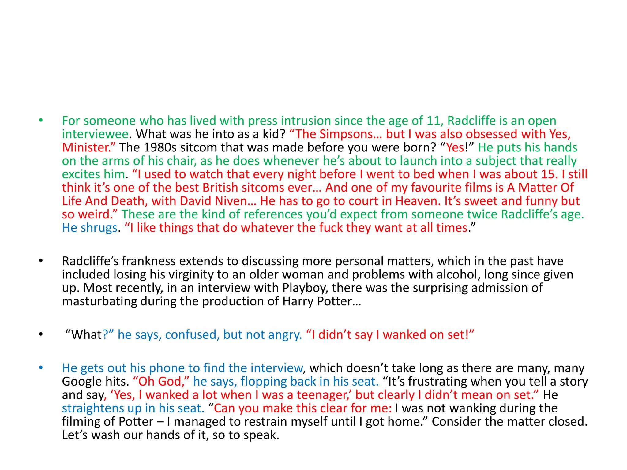 • For someone who has lived with press intrusion since the age of 11, Radcliffe is an open
interviewee. What was he into as a kid? “The Simpsons… but I was also obsessed with Yes,
Minister.” The 1980s sitcom that was made before you were born? “Yes!” He puts his hands
on the arms of his chair, as he does whenever he’s about to launch into a subject that really
excites him. “I used to watch that every night before I went to bed when I was about 15. I still
think it’s one of the best British sitcoms ever… And one of my favourite films is A Matter Of
Life And Death, with David Niven… He has to go to court in Heaven. It’s sweet and funny but
so weird.” These are the kind of references you’d expect from someone twice Radcliffe’s age.
He shrugs. “I like things that do whatever the fuck they want at all times.”
• Radcliffe’s frankness extends to discussing more personal matters, which in the past have
included losing his virginity to an older woman and problems with alcohol, long since given
up. Most recently, in an interview with Playboy, there was the surprising admission of
masturbating during the production of Harry Potter…
• “What?” he says, confused, but not angry. “I didn’t say I wanked on set!”
• He gets out his phone to find the interview, which doesn’t take long as there are many, many
Google hits. “Oh God,” he says, flopping back in his seat. “It’s frustrating when you tell a story
and say, ‘Yes, I wanked a lot when I was a teenager,’ but clearly I didn’t mean on set.” He
straightens up in his seat. “Can you make this clear for me: I was not wanking during the
filming of Potter – I managed to restrain myself until I got home.” Consider the matter closed.
Let’s wash our hands of it, so to speak.
 