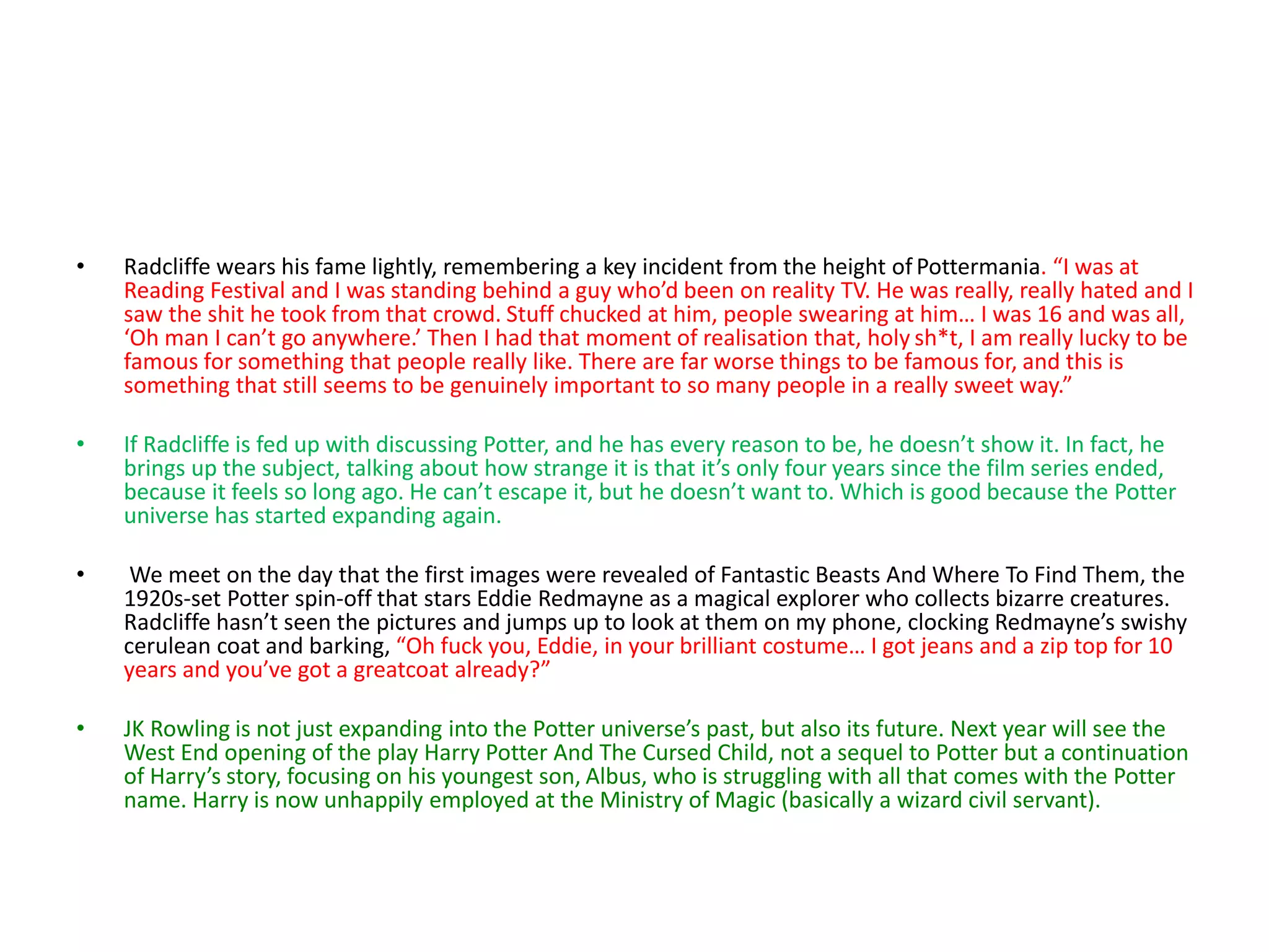 • Radcliffe wears his fame lightly, remembering a key incident from the height of Pottermania. “I was at
Reading Festival and I was standing behind a guy who’d been on reality TV. He was really, really hated and I
saw the shit he took from that crowd. Stuff chucked at him, people swearing at him… I was 16 and was all,
‘Oh man I can’t go anywhere.’ Then I had that moment of realisation that, holy sh*t, I am really lucky to be
famous for something that people really like. There are far worse things to be famous for, and this is
something that still seems to be genuinely important to so many people in a really sweet way.”
• If Radcliffe is fed up with discussing Potter, and he has every reason to be, he doesn’t show it. In fact, he
brings up the subject, talking about how strange it is that it’s only four years since the film series ended,
because it feels so long ago. He can’t escape it, but he doesn’t want to. Which is good because the Potter
universe has started expanding again.
• We meet on the day that the first images were revealed of Fantastic Beasts And Where To Find Them, the
1920s-set Potter spin-off that stars Eddie Redmayne as a magical explorer who collects bizarre creatures.
Radcliffe hasn’t seen the pictures and jumps up to look at them on my phone, clocking Redmayne’s swishy
cerulean coat and barking, “Oh fuck you, Eddie, in your brilliant costume… I got jeans and a zip top for 10
years and you’ve got a greatcoat already?”
• JK Rowling is not just expanding into the Potter universe’s past, but also its future. Next year will see the
West End opening of the play Harry Potter And The Cursed Child, not a sequel to Potter but a continuation
of Harry’s story, focusing on his youngest son, Albus, who is struggling with all that comes with the Potter
name. Harry is now unhappily employed at the Ministry of Magic (basically a wizard civil servant).
 