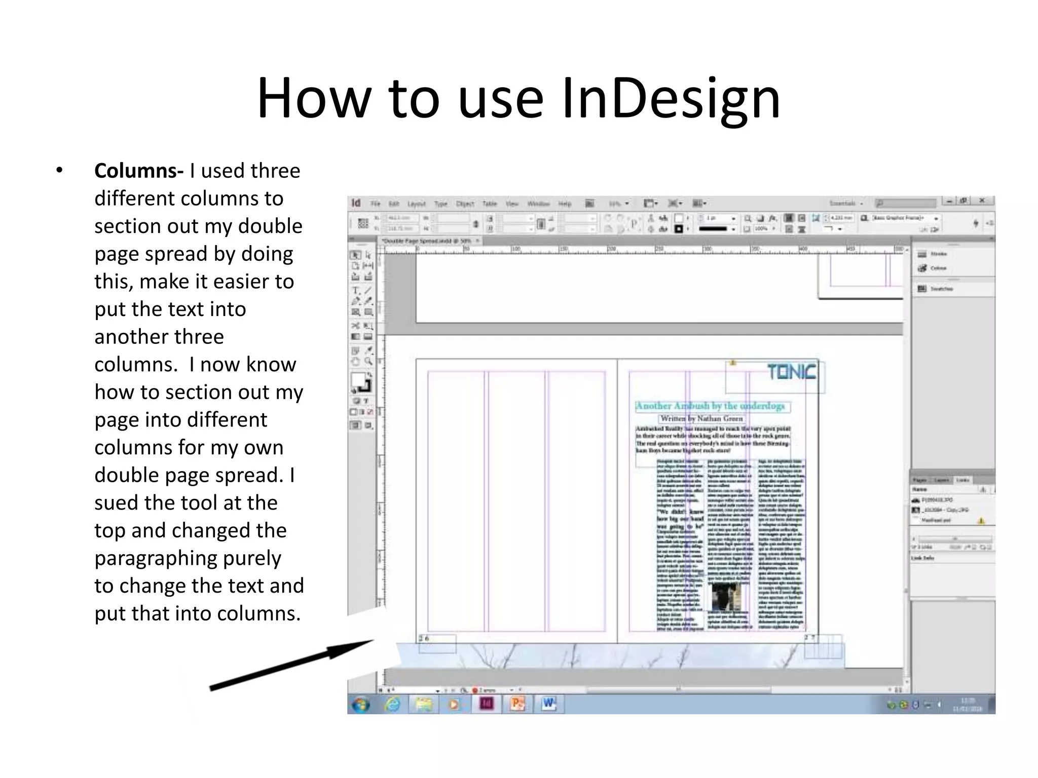 How to use InDesign
• Columns- I used three
different columns to
section out my double
page spread by doing
this, make it easier to
put the text into
another three
columns. I now know
how to section out my
page into different
columns for my own
double page spread. I
sued the tool at the
top and changed the
paragraphing purely
to change the text and
put that into columns.
 