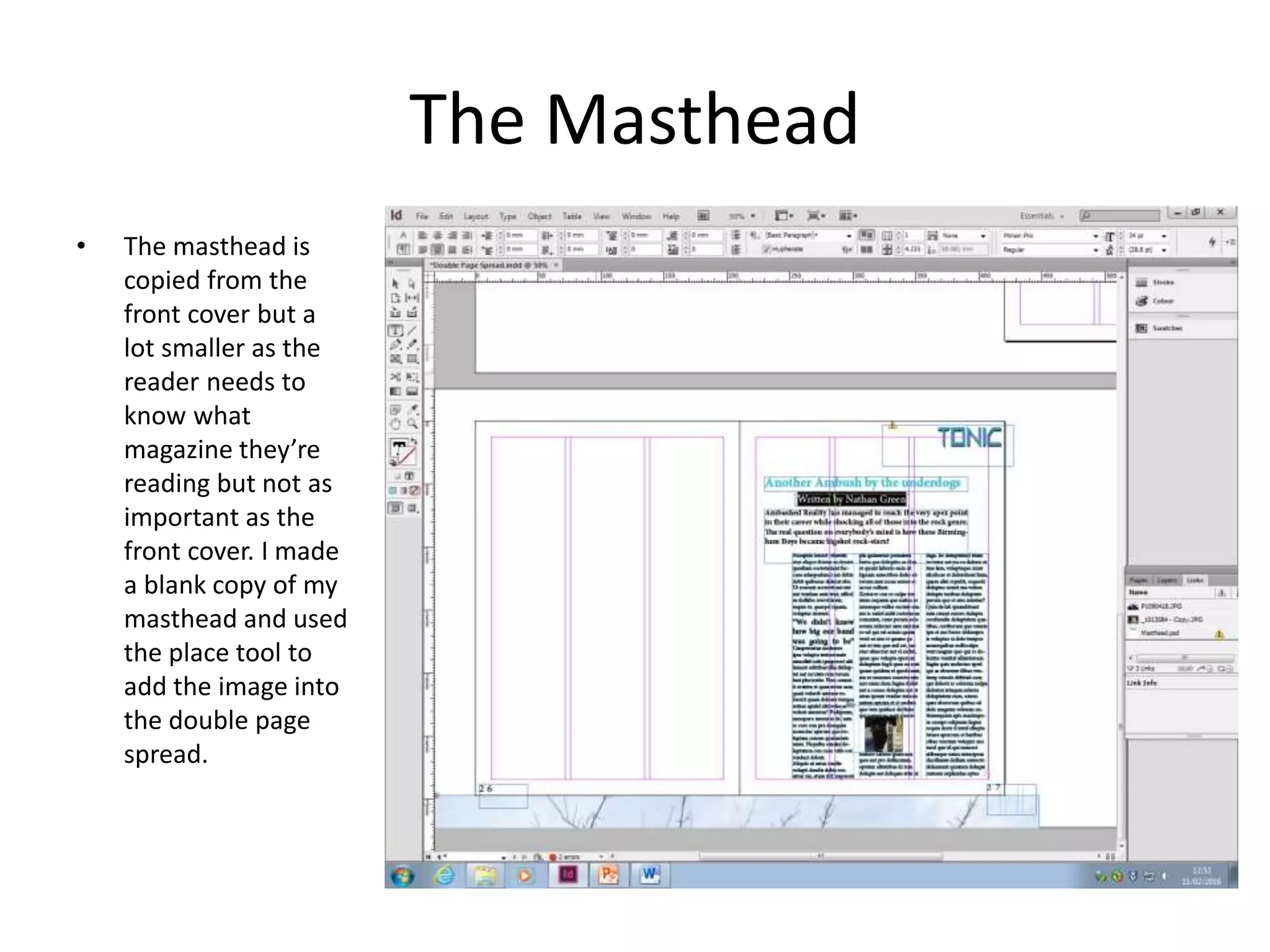 The Masthead
• The masthead is
copied from the
front cover but a
lot smaller as the
reader needs to
know what
magazine they’re
reading but not as
important as the
front cover. I made
a blank copy of my
masthead and used
the place tool to
add the image into
the double page
spread.
 