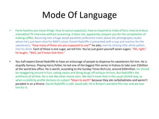 Mode Of Language
• Fame teaches you many things: how to outrun paparazzi, how to respond to mobs of fans, how to endure
a breakfast TV interview without screaming. It does not, apparently, prepare you for the complexities of
making coffee. Bouncing into a huge wood-panelled conference room above the photography studio
where he’s just been shot for NME’s cover, Daniel Radcliffe is presented with a cup and reaches for the
sweeteners. “How many of these are you supposed to use?” he asks, merrily clicking little white pellets
into his drink. Each of those is one sugar, we tell him. You’ve just given yourself seven sugars. “Oh, right,”
he laughs. “Well, we’ll leave that then.”
• You half-expect Daniel Radcliffe to have an entourage of people to dispense his sweeteners for him. He is
stupidly famous. Playing Harry Potter, he led one of the biggest film series in history to take over £5billion
at the world box office. He is worth, according to the Sunday Times Rich List, around £69million. He should
be swaggering around in furs, eating swans and doing drugs off antique mirrors. But Radcliffe’s the
antithesis of all that. He is not like other movie stars. We don’t mean that in the usual clichéd way, as
when a celebrity profile declares its subject “down to earth” because they ate carbohydrates and weren’t
paraded in on a throne. Daniel Radcliffe is odd. Good odd. He is Britain’s weirdest film star and we love
him for it.
 