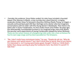 • Consider the evidence: Since Potter ended, his roles have included a haunted
lawyer (The Woman In Black), a man turning into a devil (Horns), a singing
corporate climber (How To Succeed In Business Without Really Trying, on stage), a
sexually confused beat poet (Kill Your Darlings) and a doctor who has imaginary
conversations with his older self (The Young Doctor’s Notebook). Then there’s his
latest role in Victor Frankenstein, his first studio movie since Potter. He plays Igor,
the otherworldly, hunchbacked assistant in an imagined origin story that details
the peculiar early experiments of young Frankenstein (played by James McAvoy).
These are the career choices of a burgeoning indie actor, not a man so famous he
has his own Lego range and has been parodied on The Simpsons.
• “No, I don’t really have mainstream tastes,” he says. “People do ask me, ‘Why do
you choose such weird movies?’ but I don’t think they’re weird, they’re just stories
I’m interested in. Isn’t having weird tastes good, though? I think so. I think that’s
better than always wanting to play the handsome hero. You think I’m weird? I’ll
take that.”
 