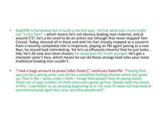 • Radcliffe is handsome but in quite a normal way – he has what your mum might
call “a nice face” – which means he’s not obvious leading man material, and at
around 5’5”, he’s a bit small to be an action star (though that never stopped Tom
Cruise). Today, dressed all in black and with his hair sharply cropped as a souvenir
from a recently completed role in Imperium, playing an FBI agent posing as a neo-
Nazi, he should look intimidating. Yet he’s so effusively cheerful that he just looks…
tidy. He’s 26 now, but clean-shaven, he could pass for much younger. He’s got a
character actor’s face, which means he can do those strange lead roles your more
traditional leading man couldn’t.
• “I had a huge amount to prove [after Potter],” continues Radcliffe. “Proving that
you can be a young actor and not be a complete fucking disaster when you grow
up. That is the – quite unfair I think – image that people have of young actors.
There are a huge number of child actors who grow up fine. Always with my career
in film, I saw Potter as an amazing beginning to it. I’m sure I’ll never hit that kind of
commercial peak again but very, very few people will.”
 