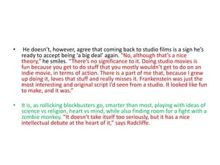 • He doesn’t, however, agree that coming back to studio films is a sign he’s
ready to accept being ‘a big deal’ again. “No, although that’s a nice
theory,” he smiles. “There’s no significance to it. Doing studio movies is
fun because you get to do stuff that you mostly wouldn’t get to do on an
indie movie, in terms of action. There is a part of me that, because I grew
up doing it, loves that stuff and really misses it. Frankenstein was just the
most interesting and original script I’d seen from a studio. It looked like fun
to make, and it was.”
• It is, as rollicking blockbusters go, smarter than most, playing with ideas of
science vs religion, heart vs mind, while also finding room for a fight with a
zombie monkey. “It doesn’t take itself too seriously, but it has a nice
intellectual debate at the heart of it,” says Radcliffe.
 